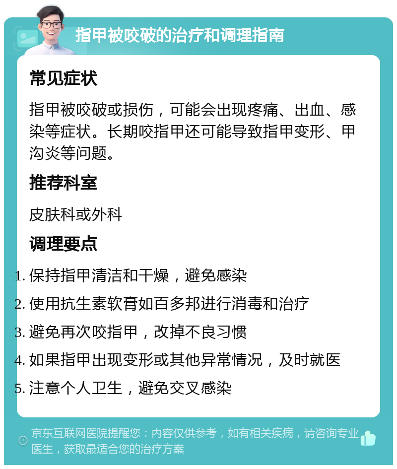 指甲被咬破的治疗和调理指南 常见症状 指甲被咬破或损伤，可能会出现疼痛、出血、感染等症状。长期咬指甲还可能导致指甲变形、甲沟炎等问题。 推荐科室 皮肤科或外科 调理要点 保持指甲清洁和干燥，避免感染 使用抗生素软膏如百多邦进行消毒和治疗 避免再次咬指甲，改掉不良习惯 如果指甲出现变形或其他异常情况，及时就医 注意个人卫生，避免交叉感染