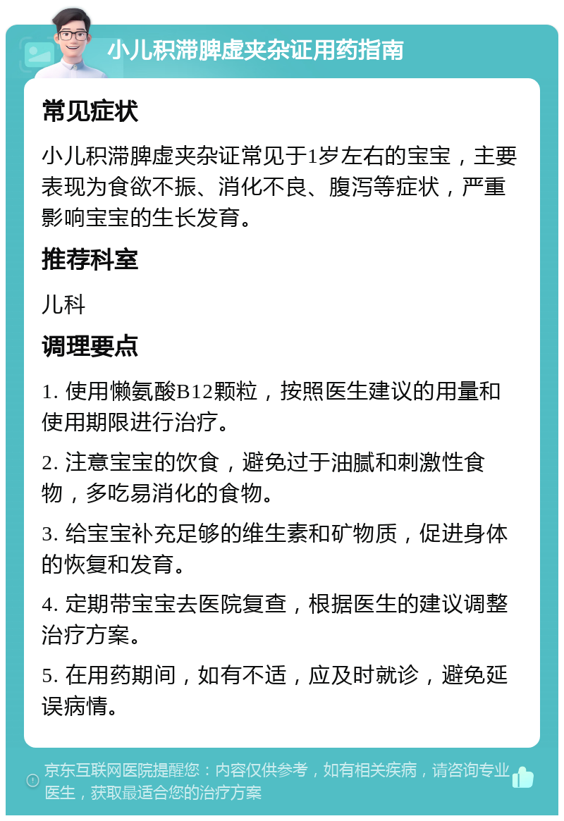 小儿积滞脾虚夹杂证用药指南 常见症状 小儿积滞脾虚夹杂证常见于1岁左右的宝宝，主要表现为食欲不振、消化不良、腹泻等症状，严重影响宝宝的生长发育。 推荐科室 儿科 调理要点 1. 使用懒氨酸B12颗粒，按照医生建议的用量和使用期限进行治疗。 2. 注意宝宝的饮食，避免过于油腻和刺激性食物，多吃易消化的食物。 3. 给宝宝补充足够的维生素和矿物质，促进身体的恢复和发育。 4. 定期带宝宝去医院复查，根据医生的建议调整治疗方案。 5. 在用药期间，如有不适，应及时就诊，避免延误病情。