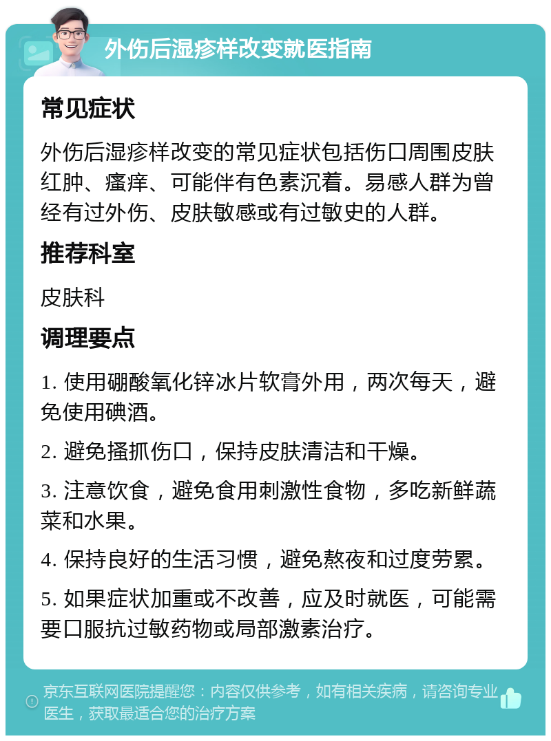 外伤后湿疹样改变就医指南 常见症状 外伤后湿疹样改变的常见症状包括伤口周围皮肤红肿、瘙痒、可能伴有色素沉着。易感人群为曾经有过外伤、皮肤敏感或有过敏史的人群。 推荐科室 皮肤科 调理要点 1. 使用硼酸氧化锌冰片软膏外用，两次每天，避免使用碘酒。 2. 避免搔抓伤口，保持皮肤清洁和干燥。 3. 注意饮食，避免食用刺激性食物，多吃新鲜蔬菜和水果。 4. 保持良好的生活习惯，避免熬夜和过度劳累。 5. 如果症状加重或不改善，应及时就医，可能需要口服抗过敏药物或局部激素治疗。