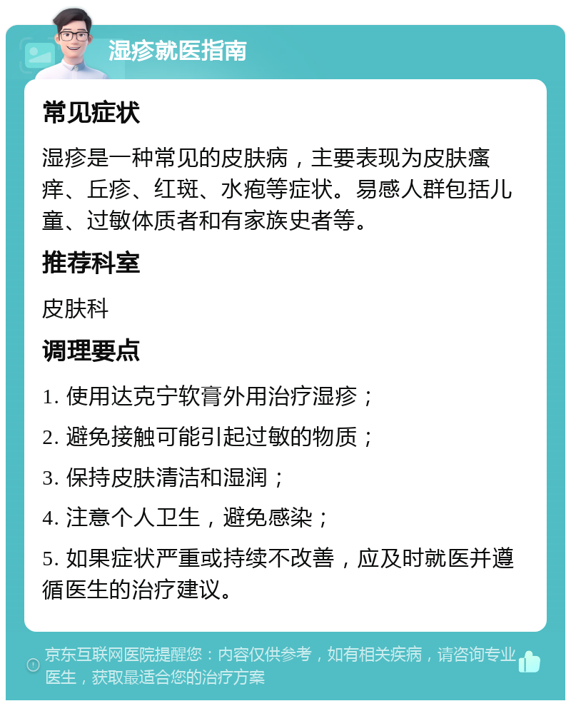 湿疹就医指南 常见症状 湿疹是一种常见的皮肤病，主要表现为皮肤瘙痒、丘疹、红斑、水疱等症状。易感人群包括儿童、过敏体质者和有家族史者等。 推荐科室 皮肤科 调理要点 1. 使用达克宁软膏外用治疗湿疹； 2. 避免接触可能引起过敏的物质； 3. 保持皮肤清洁和湿润； 4. 注意个人卫生，避免感染； 5. 如果症状严重或持续不改善，应及时就医并遵循医生的治疗建议。