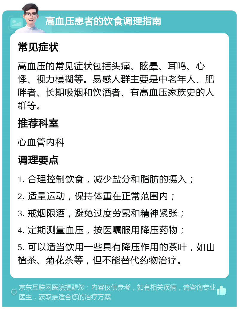 高血压患者的饮食调理指南 常见症状 高血压的常见症状包括头痛、眩晕、耳鸣、心悸、视力模糊等。易感人群主要是中老年人、肥胖者、长期吸烟和饮酒者、有高血压家族史的人群等。 推荐科室 心血管内科 调理要点 1. 合理控制饮食，减少盐分和脂肪的摄入； 2. 适量运动，保持体重在正常范围内； 3. 戒烟限酒，避免过度劳累和精神紧张； 4. 定期测量血压，按医嘱服用降压药物； 5. 可以适当饮用一些具有降压作用的茶叶，如山楂茶、菊花茶等，但不能替代药物治疗。