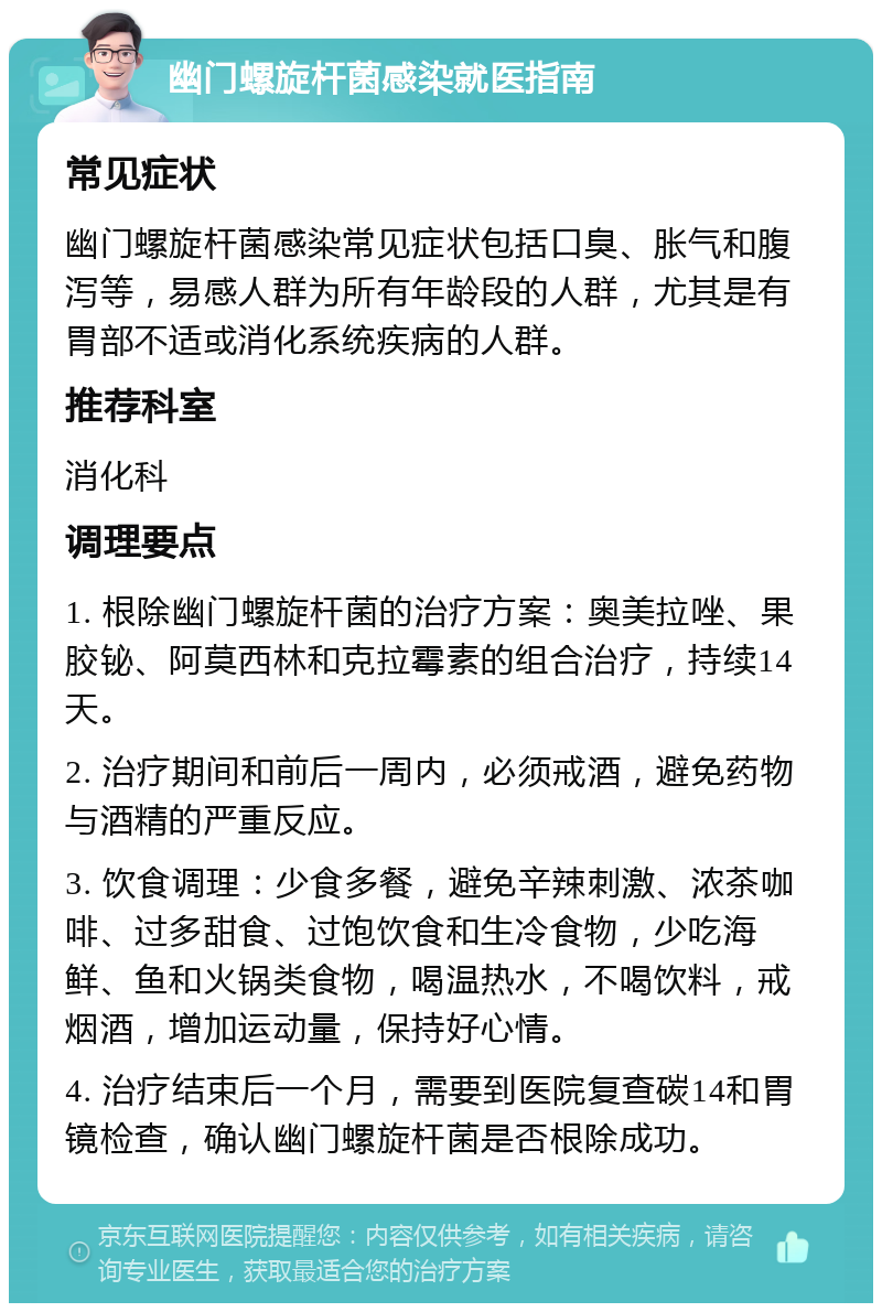 幽门螺旋杆菌感染就医指南 常见症状 幽门螺旋杆菌感染常见症状包括口臭、胀气和腹泻等，易感人群为所有年龄段的人群，尤其是有胃部不适或消化系统疾病的人群。 推荐科室 消化科 调理要点 1. 根除幽门螺旋杆菌的治疗方案：奥美拉唑、果胶铋、阿莫西林和克拉霉素的组合治疗，持续14天。 2. 治疗期间和前后一周内，必须戒酒，避免药物与酒精的严重反应。 3. 饮食调理：少食多餐，避免辛辣刺激、浓茶咖啡、过多甜食、过饱饮食和生冷食物，少吃海鲜、鱼和火锅类食物，喝温热水，不喝饮料，戒烟酒，增加运动量，保持好心情。 4. 治疗结束后一个月，需要到医院复查碳14和胃镜检查，确认幽门螺旋杆菌是否根除成功。