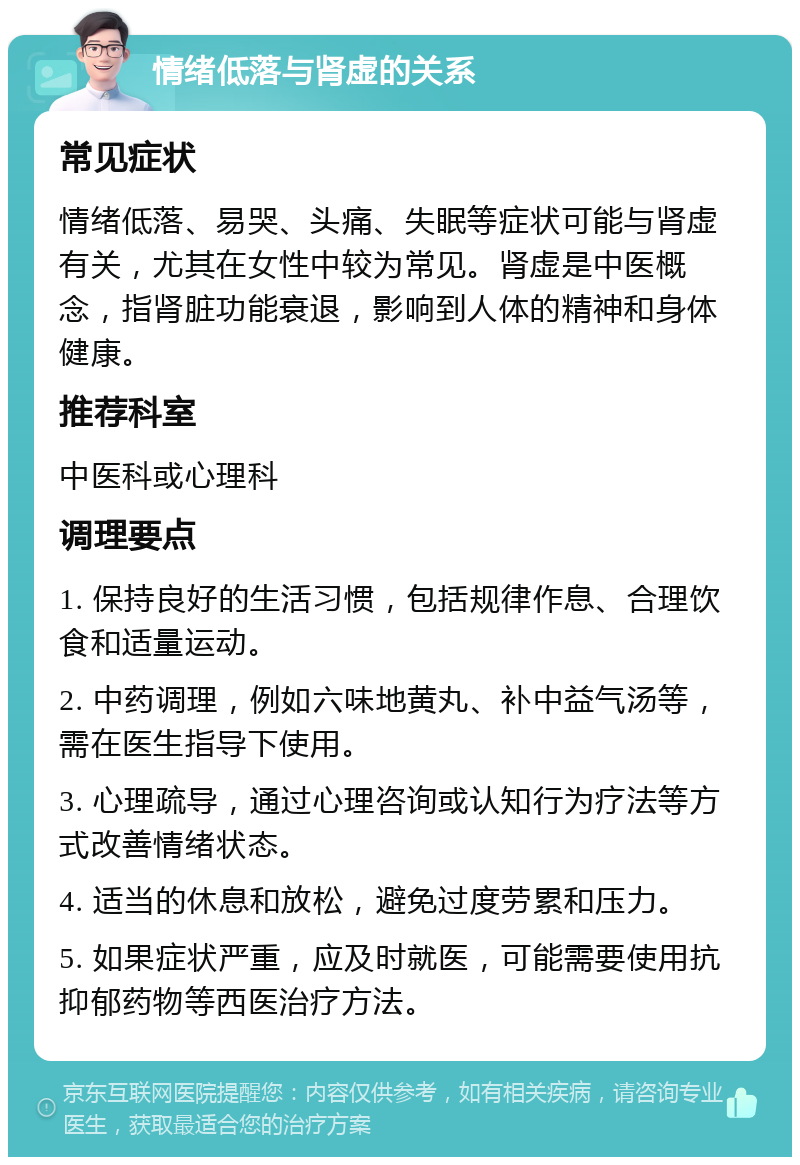 情绪低落与肾虚的关系 常见症状 情绪低落、易哭、头痛、失眠等症状可能与肾虚有关，尤其在女性中较为常见。肾虚是中医概念，指肾脏功能衰退，影响到人体的精神和身体健康。 推荐科室 中医科或心理科 调理要点 1. 保持良好的生活习惯，包括规律作息、合理饮食和适量运动。 2. 中药调理，例如六味地黄丸、补中益气汤等，需在医生指导下使用。 3. 心理疏导，通过心理咨询或认知行为疗法等方式改善情绪状态。 4. 适当的休息和放松，避免过度劳累和压力。 5. 如果症状严重，应及时就医，可能需要使用抗抑郁药物等西医治疗方法。