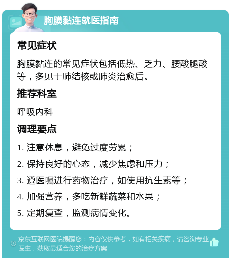 胸膜黏连就医指南 常见症状 胸膜黏连的常见症状包括低热、乏力、腰酸腿酸等，多见于肺结核或肺炎治愈后。 推荐科室 呼吸内科 调理要点 1. 注意休息，避免过度劳累； 2. 保持良好的心态，减少焦虑和压力； 3. 遵医嘱进行药物治疗，如使用抗生素等； 4. 加强营养，多吃新鲜蔬菜和水果； 5. 定期复查，监测病情变化。