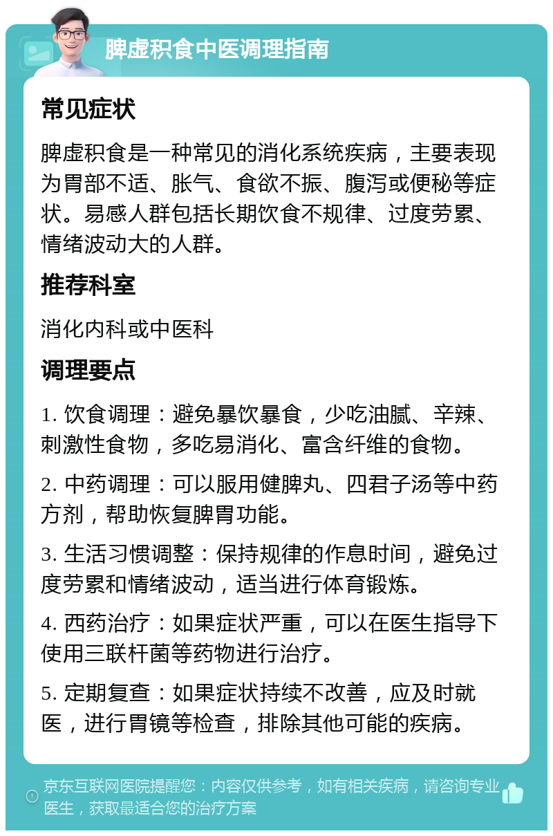 脾虚积食中医调理指南 常见症状 脾虚积食是一种常见的消化系统疾病，主要表现为胃部不适、胀气、食欲不振、腹泻或便秘等症状。易感人群包括长期饮食不规律、过度劳累、情绪波动大的人群。 推荐科室 消化内科或中医科 调理要点 1. 饮食调理：避免暴饮暴食，少吃油腻、辛辣、刺激性食物，多吃易消化、富含纤维的食物。 2. 中药调理：可以服用健脾丸、四君子汤等中药方剂，帮助恢复脾胃功能。 3. 生活习惯调整：保持规律的作息时间，避免过度劳累和情绪波动，适当进行体育锻炼。 4. 西药治疗：如果症状严重，可以在医生指导下使用三联杆菌等药物进行治疗。 5. 定期复查：如果症状持续不改善，应及时就医，进行胃镜等检查，排除其他可能的疾病。