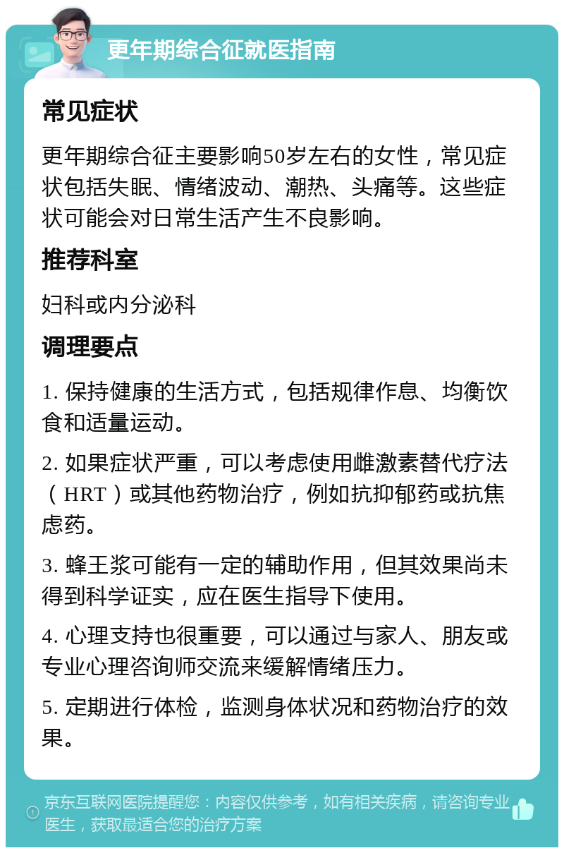 更年期综合征就医指南 常见症状 更年期综合征主要影响50岁左右的女性，常见症状包括失眠、情绪波动、潮热、头痛等。这些症状可能会对日常生活产生不良影响。 推荐科室 妇科或内分泌科 调理要点 1. 保持健康的生活方式，包括规律作息、均衡饮食和适量运动。 2. 如果症状严重，可以考虑使用雌激素替代疗法（HRT）或其他药物治疗，例如抗抑郁药或抗焦虑药。 3. 蜂王浆可能有一定的辅助作用，但其效果尚未得到科学证实，应在医生指导下使用。 4. 心理支持也很重要，可以通过与家人、朋友或专业心理咨询师交流来缓解情绪压力。 5. 定期进行体检，监测身体状况和药物治疗的效果。