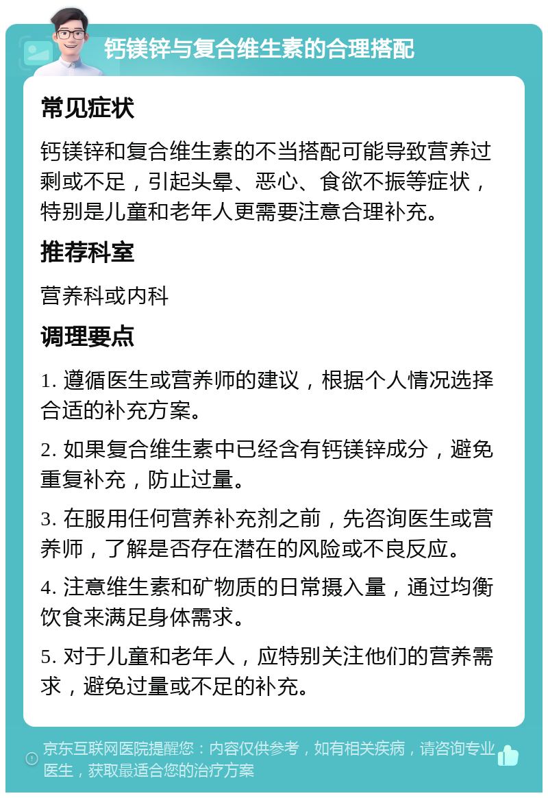 钙镁锌与复合维生素的合理搭配 常见症状 钙镁锌和复合维生素的不当搭配可能导致营养过剩或不足，引起头晕、恶心、食欲不振等症状，特别是儿童和老年人更需要注意合理补充。 推荐科室 营养科或内科 调理要点 1. 遵循医生或营养师的建议，根据个人情况选择合适的补充方案。 2. 如果复合维生素中已经含有钙镁锌成分，避免重复补充，防止过量。 3. 在服用任何营养补充剂之前，先咨询医生或营养师，了解是否存在潜在的风险或不良反应。 4. 注意维生素和矿物质的日常摄入量，通过均衡饮食来满足身体需求。 5. 对于儿童和老年人，应特别关注他们的营养需求，避免过量或不足的补充。