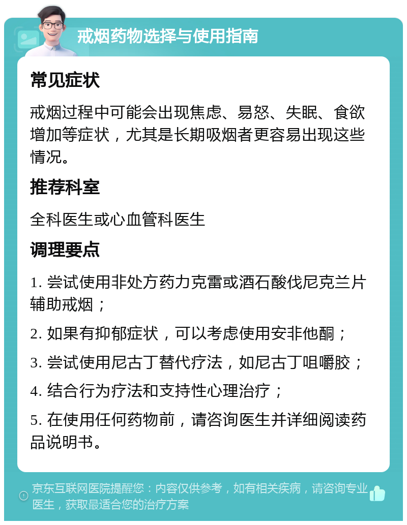 戒烟药物选择与使用指南 常见症状 戒烟过程中可能会出现焦虑、易怒、失眠、食欲增加等症状，尤其是长期吸烟者更容易出现这些情况。 推荐科室 全科医生或心血管科医生 调理要点 1. 尝试使用非处方药力克雷或酒石酸伐尼克兰片辅助戒烟； 2. 如果有抑郁症状，可以考虑使用安非他酮； 3. 尝试使用尼古丁替代疗法，如尼古丁咀嚼胶； 4. 结合行为疗法和支持性心理治疗； 5. 在使用任何药物前，请咨询医生并详细阅读药品说明书。