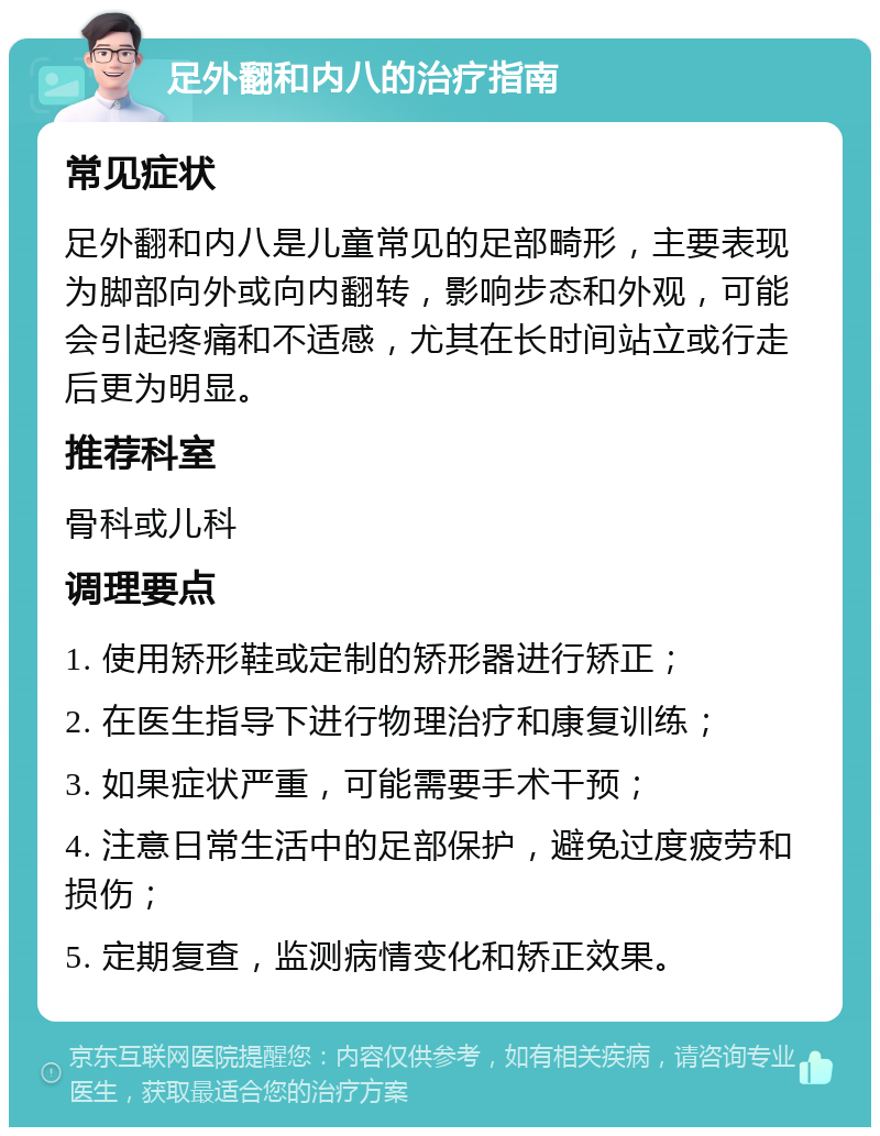 足外翻和内八的治疗指南 常见症状 足外翻和内八是儿童常见的足部畸形，主要表现为脚部向外或向内翻转，影响步态和外观，可能会引起疼痛和不适感，尤其在长时间站立或行走后更为明显。 推荐科室 骨科或儿科 调理要点 1. 使用矫形鞋或定制的矫形器进行矫正； 2. 在医生指导下进行物理治疗和康复训练； 3. 如果症状严重，可能需要手术干预； 4. 注意日常生活中的足部保护，避免过度疲劳和损伤； 5. 定期复查，监测病情变化和矫正效果。