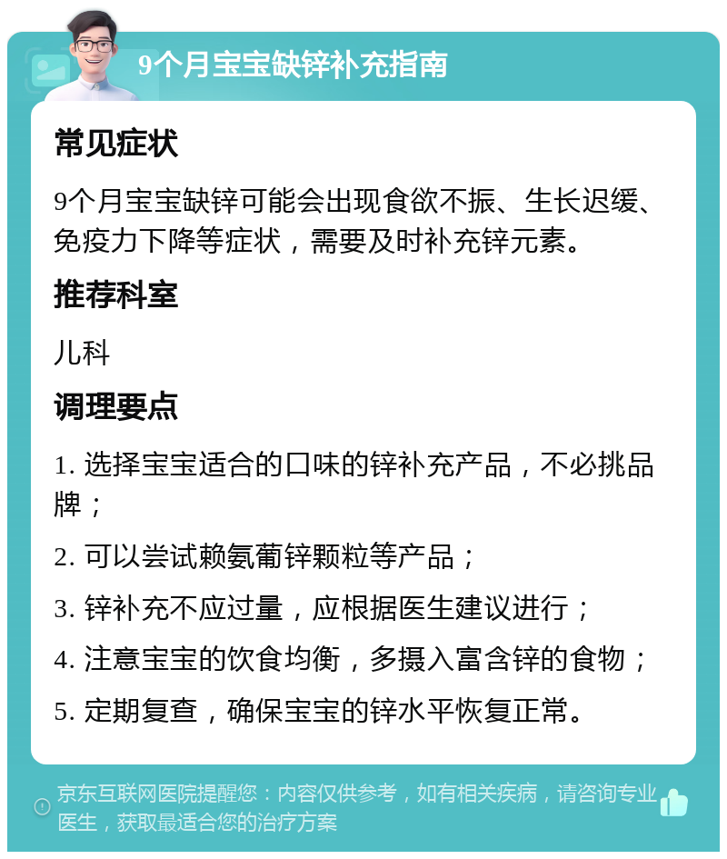 9个月宝宝缺锌补充指南 常见症状 9个月宝宝缺锌可能会出现食欲不振、生长迟缓、免疫力下降等症状，需要及时补充锌元素。 推荐科室 儿科 调理要点 1. 选择宝宝适合的口味的锌补充产品，不必挑品牌； 2. 可以尝试赖氨葡锌颗粒等产品； 3. 锌补充不应过量，应根据医生建议进行； 4. 注意宝宝的饮食均衡，多摄入富含锌的食物； 5. 定期复查，确保宝宝的锌水平恢复正常。