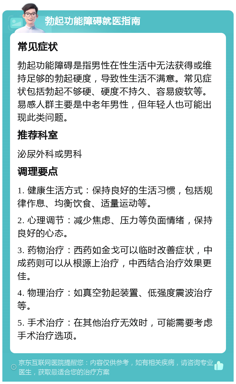 勃起功能障碍就医指南 常见症状 勃起功能障碍是指男性在性生活中无法获得或维持足够的勃起硬度，导致性生活不满意。常见症状包括勃起不够硬、硬度不持久、容易疲软等。易感人群主要是中老年男性，但年轻人也可能出现此类问题。 推荐科室 泌尿外科或男科 调理要点 1. 健康生活方式：保持良好的生活习惯，包括规律作息、均衡饮食、适量运动等。 2. 心理调节：减少焦虑、压力等负面情绪，保持良好的心态。 3. 药物治疗：西药如金戈可以临时改善症状，中成药则可以从根源上治疗，中西结合治疗效果更佳。 4. 物理治疗：如真空勃起装置、低强度震波治疗等。 5. 手术治疗：在其他治疗无效时，可能需要考虑手术治疗选项。