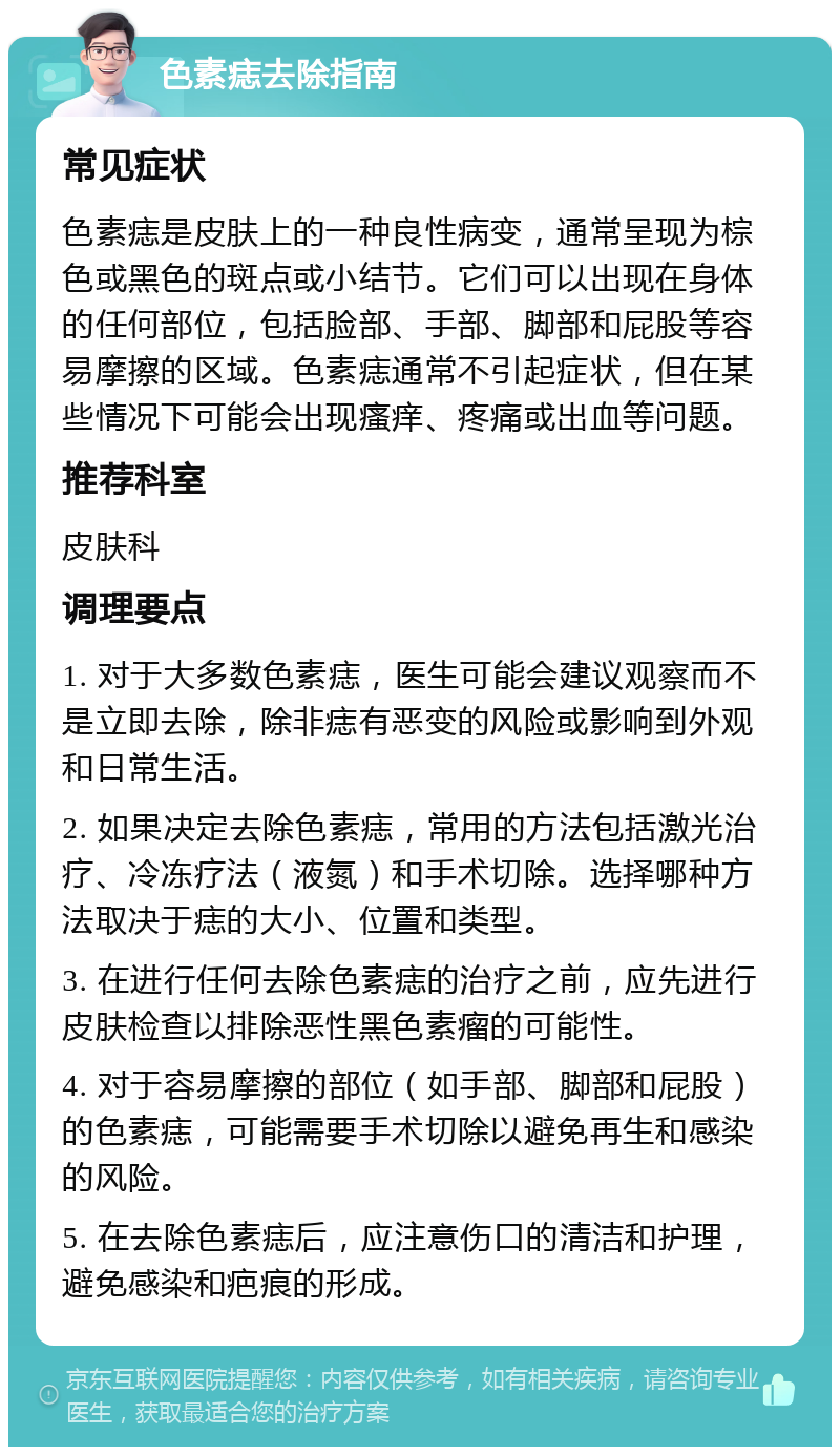 色素痣去除指南 常见症状 色素痣是皮肤上的一种良性病变，通常呈现为棕色或黑色的斑点或小结节。它们可以出现在身体的任何部位，包括脸部、手部、脚部和屁股等容易摩擦的区域。色素痣通常不引起症状，但在某些情况下可能会出现瘙痒、疼痛或出血等问题。 推荐科室 皮肤科 调理要点 1. 对于大多数色素痣，医生可能会建议观察而不是立即去除，除非痣有恶变的风险或影响到外观和日常生活。 2. 如果决定去除色素痣，常用的方法包括激光治疗、冷冻疗法（液氮）和手术切除。选择哪种方法取决于痣的大小、位置和类型。 3. 在进行任何去除色素痣的治疗之前，应先进行皮肤检查以排除恶性黑色素瘤的可能性。 4. 对于容易摩擦的部位（如手部、脚部和屁股）的色素痣，可能需要手术切除以避免再生和感染的风险。 5. 在去除色素痣后，应注意伤口的清洁和护理，避免感染和疤痕的形成。