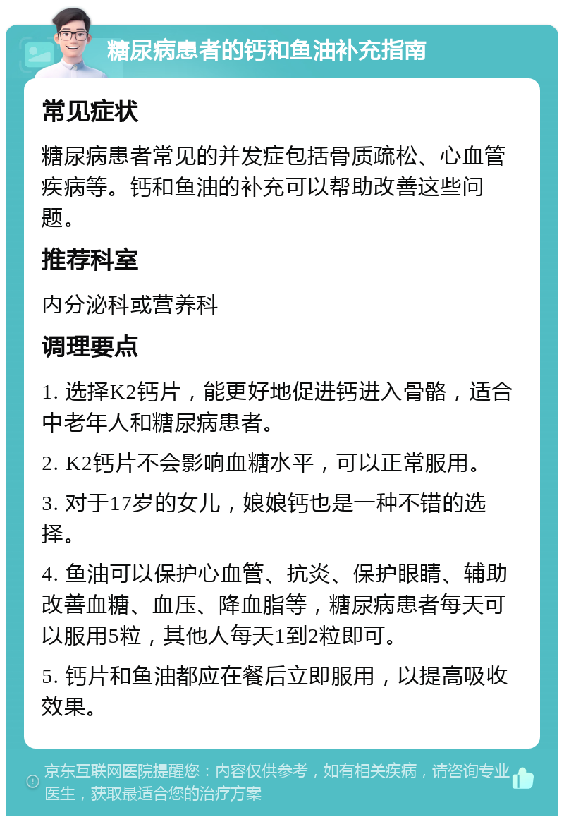 糖尿病患者的钙和鱼油补充指南 常见症状 糖尿病患者常见的并发症包括骨质疏松、心血管疾病等。钙和鱼油的补充可以帮助改善这些问题。 推荐科室 内分泌科或营养科 调理要点 1. 选择K2钙片，能更好地促进钙进入骨骼，适合中老年人和糖尿病患者。 2. K2钙片不会影响血糖水平，可以正常服用。 3. 对于17岁的女儿，娘娘钙也是一种不错的选择。 4. 鱼油可以保护心血管、抗炎、保护眼睛、辅助改善血糖、血压、降血脂等，糖尿病患者每天可以服用5粒，其他人每天1到2粒即可。 5. 钙片和鱼油都应在餐后立即服用，以提高吸收效果。