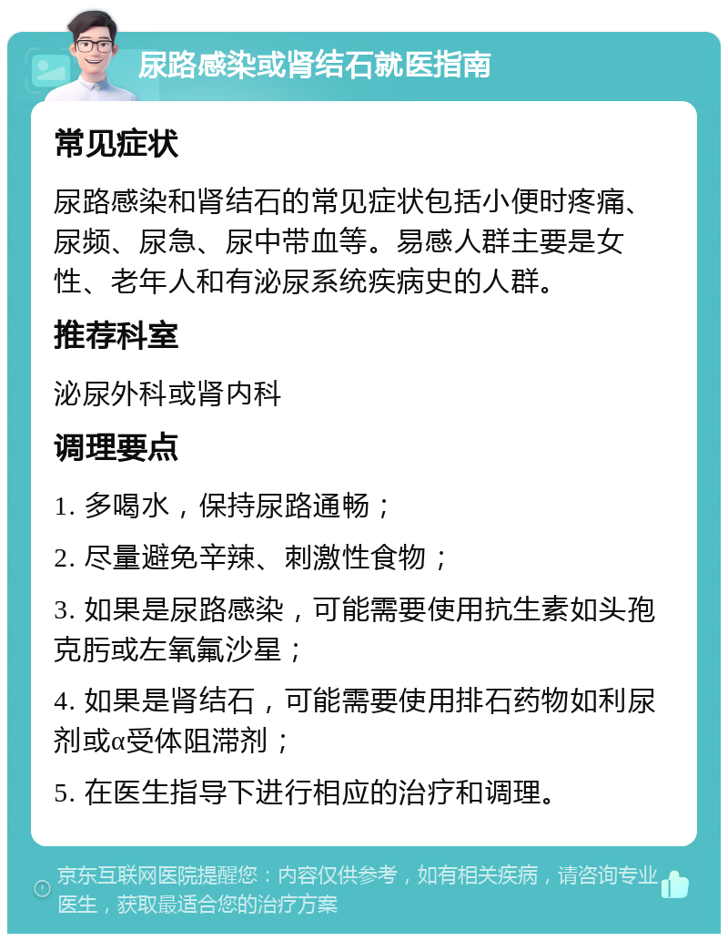 尿路感染或肾结石就医指南 常见症状 尿路感染和肾结石的常见症状包括小便时疼痛、尿频、尿急、尿中带血等。易感人群主要是女性、老年人和有泌尿系统疾病史的人群。 推荐科室 泌尿外科或肾内科 调理要点 1. 多喝水，保持尿路通畅； 2. 尽量避免辛辣、刺激性食物； 3. 如果是尿路感染，可能需要使用抗生素如头孢克肟或左氧氟沙星； 4. 如果是肾结石，可能需要使用排石药物如利尿剂或α受体阻滞剂； 5. 在医生指导下进行相应的治疗和调理。