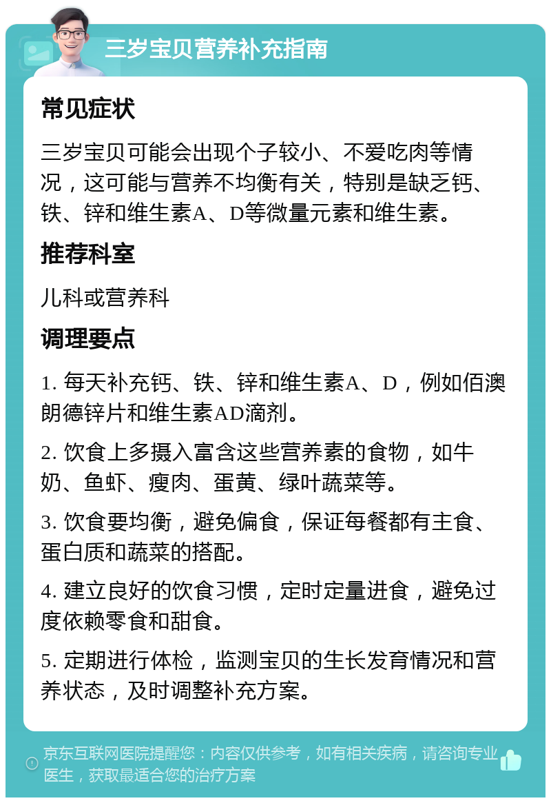 三岁宝贝营养补充指南 常见症状 三岁宝贝可能会出现个子较小、不爱吃肉等情况，这可能与营养不均衡有关，特别是缺乏钙、铁、锌和维生素A、D等微量元素和维生素。 推荐科室 儿科或营养科 调理要点 1. 每天补充钙、铁、锌和维生素A、D，例如佰澳朗德锌片和维生素AD滴剂。 2. 饮食上多摄入富含这些营养素的食物，如牛奶、鱼虾、瘦肉、蛋黄、绿叶蔬菜等。 3. 饮食要均衡，避免偏食，保证每餐都有主食、蛋白质和蔬菜的搭配。 4. 建立良好的饮食习惯，定时定量进食，避免过度依赖零食和甜食。 5. 定期进行体检，监测宝贝的生长发育情况和营养状态，及时调整补充方案。