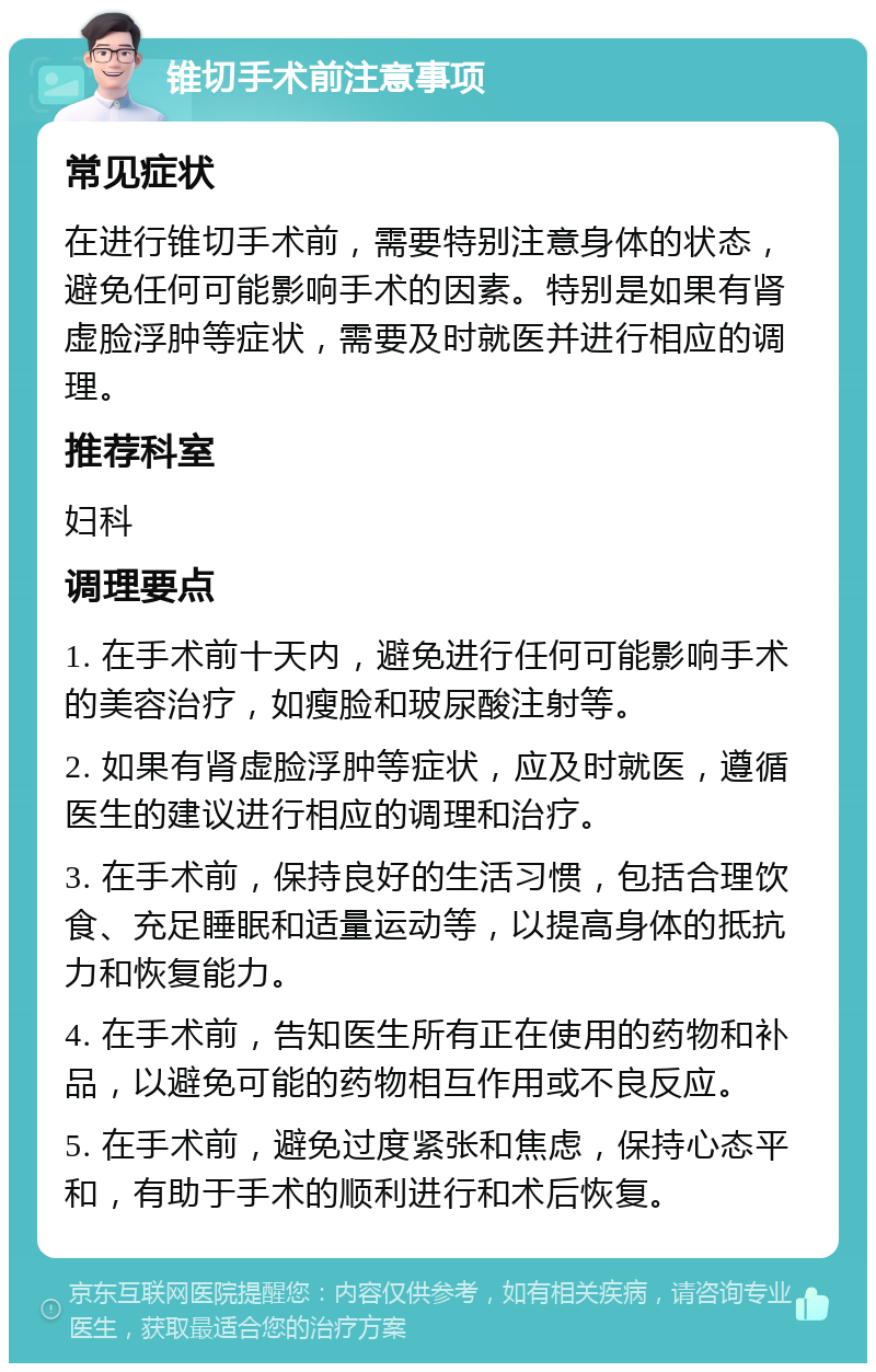 锥切手术前注意事项 常见症状 在进行锥切手术前，需要特别注意身体的状态，避免任何可能影响手术的因素。特别是如果有肾虚脸浮肿等症状，需要及时就医并进行相应的调理。 推荐科室 妇科 调理要点 1. 在手术前十天内，避免进行任何可能影响手术的美容治疗，如瘦脸和玻尿酸注射等。 2. 如果有肾虚脸浮肿等症状，应及时就医，遵循医生的建议进行相应的调理和治疗。 3. 在手术前，保持良好的生活习惯，包括合理饮食、充足睡眠和适量运动等，以提高身体的抵抗力和恢复能力。 4. 在手术前，告知医生所有正在使用的药物和补品，以避免可能的药物相互作用或不良反应。 5. 在手术前，避免过度紧张和焦虑，保持心态平和，有助于手术的顺利进行和术后恢复。