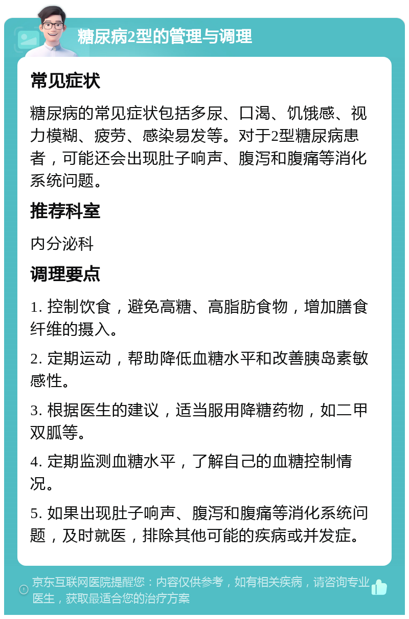 糖尿病2型的管理与调理 常见症状 糖尿病的常见症状包括多尿、口渴、饥饿感、视力模糊、疲劳、感染易发等。对于2型糖尿病患者，可能还会出现肚子响声、腹泻和腹痛等消化系统问题。 推荐科室 内分泌科 调理要点 1. 控制饮食，避免高糖、高脂肪食物，增加膳食纤维的摄入。 2. 定期运动，帮助降低血糖水平和改善胰岛素敏感性。 3. 根据医生的建议，适当服用降糖药物，如二甲双胍等。 4. 定期监测血糖水平，了解自己的血糖控制情况。 5. 如果出现肚子响声、腹泻和腹痛等消化系统问题，及时就医，排除其他可能的疾病或并发症。