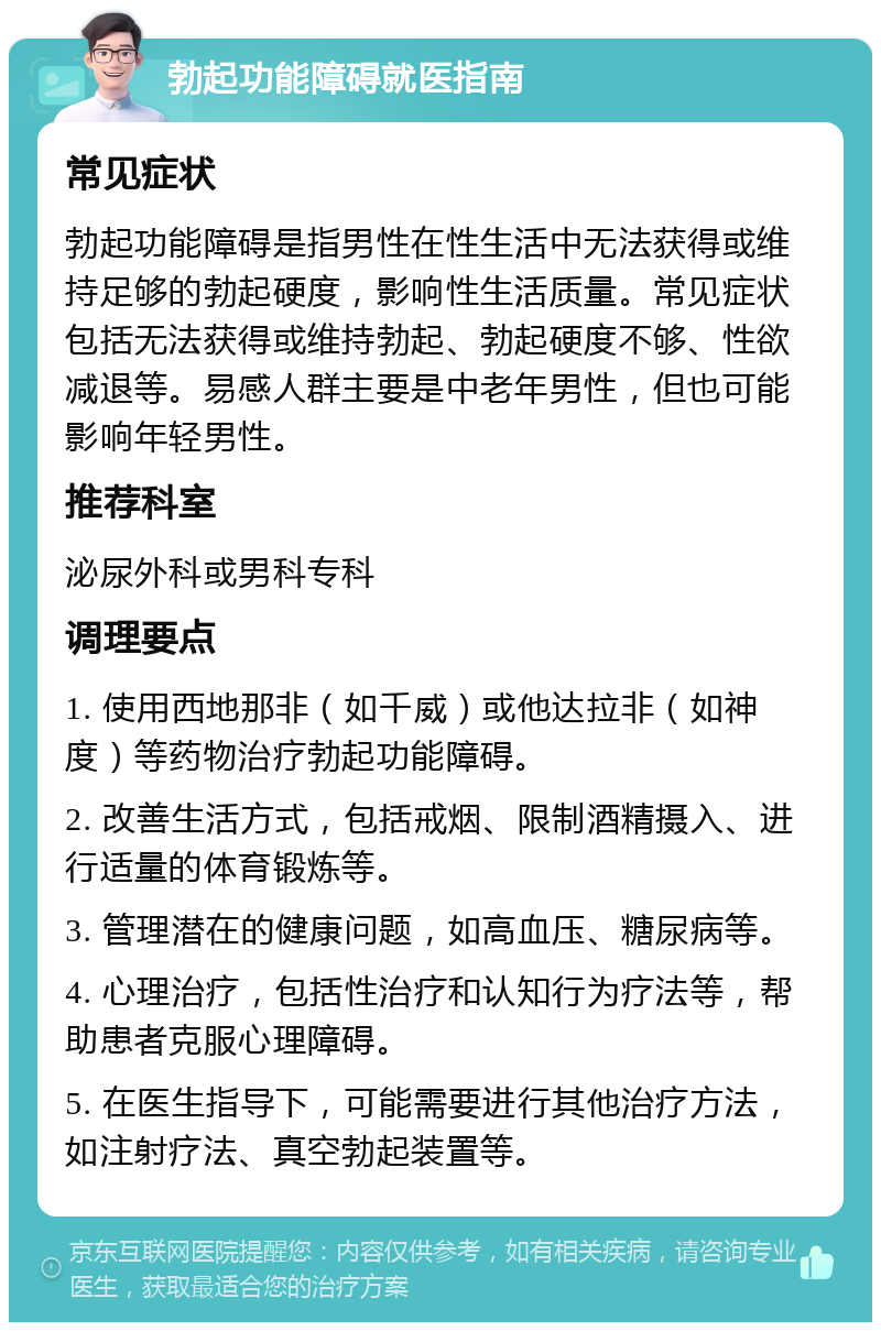 勃起功能障碍就医指南 常见症状 勃起功能障碍是指男性在性生活中无法获得或维持足够的勃起硬度，影响性生活质量。常见症状包括无法获得或维持勃起、勃起硬度不够、性欲减退等。易感人群主要是中老年男性，但也可能影响年轻男性。 推荐科室 泌尿外科或男科专科 调理要点 1. 使用西地那非（如千威）或他达拉非（如神度）等药物治疗勃起功能障碍。 2. 改善生活方式，包括戒烟、限制酒精摄入、进行适量的体育锻炼等。 3. 管理潜在的健康问题，如高血压、糖尿病等。 4. 心理治疗，包括性治疗和认知行为疗法等，帮助患者克服心理障碍。 5. 在医生指导下，可能需要进行其他治疗方法，如注射疗法、真空勃起装置等。