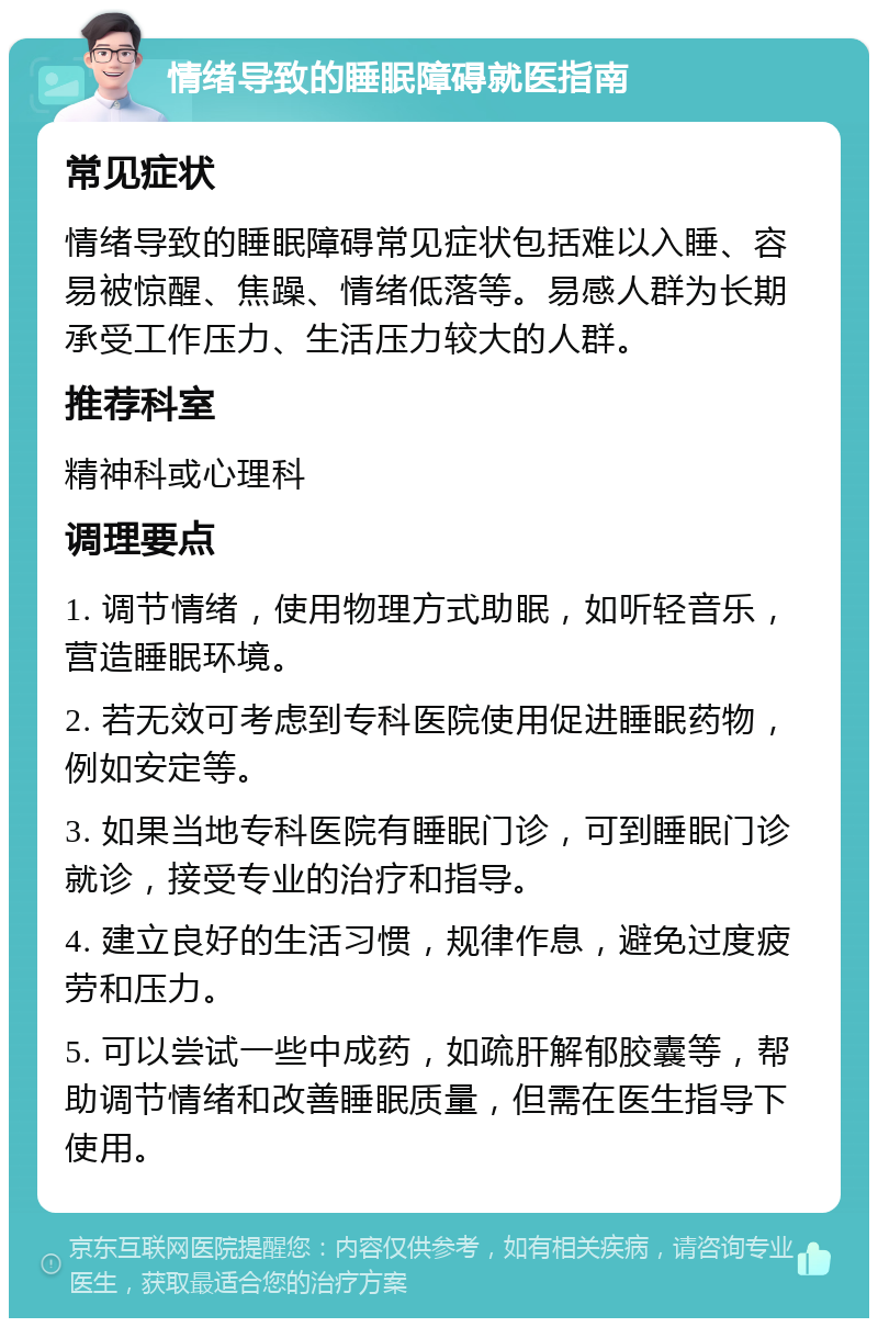 情绪导致的睡眠障碍就医指南 常见症状 情绪导致的睡眠障碍常见症状包括难以入睡、容易被惊醒、焦躁、情绪低落等。易感人群为长期承受工作压力、生活压力较大的人群。 推荐科室 精神科或心理科 调理要点 1. 调节情绪，使用物理方式助眠，如听轻音乐，营造睡眠环境。 2. 若无效可考虑到专科医院使用促进睡眠药物，例如安定等。 3. 如果当地专科医院有睡眠门诊，可到睡眠门诊就诊，接受专业的治疗和指导。 4. 建立良好的生活习惯，规律作息，避免过度疲劳和压力。 5. 可以尝试一些中成药，如疏肝解郁胶囊等，帮助调节情绪和改善睡眠质量，但需在医生指导下使用。