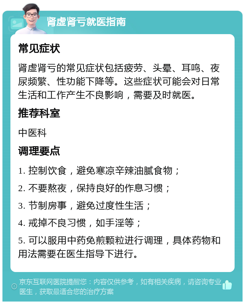 肾虚肾亏就医指南 常见症状 肾虚肾亏的常见症状包括疲劳、头晕、耳鸣、夜尿频繁、性功能下降等。这些症状可能会对日常生活和工作产生不良影响，需要及时就医。 推荐科室 中医科 调理要点 1. 控制饮食，避免寒凉辛辣油腻食物； 2. 不要熬夜，保持良好的作息习惯； 3. 节制房事，避免过度性生活； 4. 戒掉不良习惯，如手淫等； 5. 可以服用中药免煎颗粒进行调理，具体药物和用法需要在医生指导下进行。