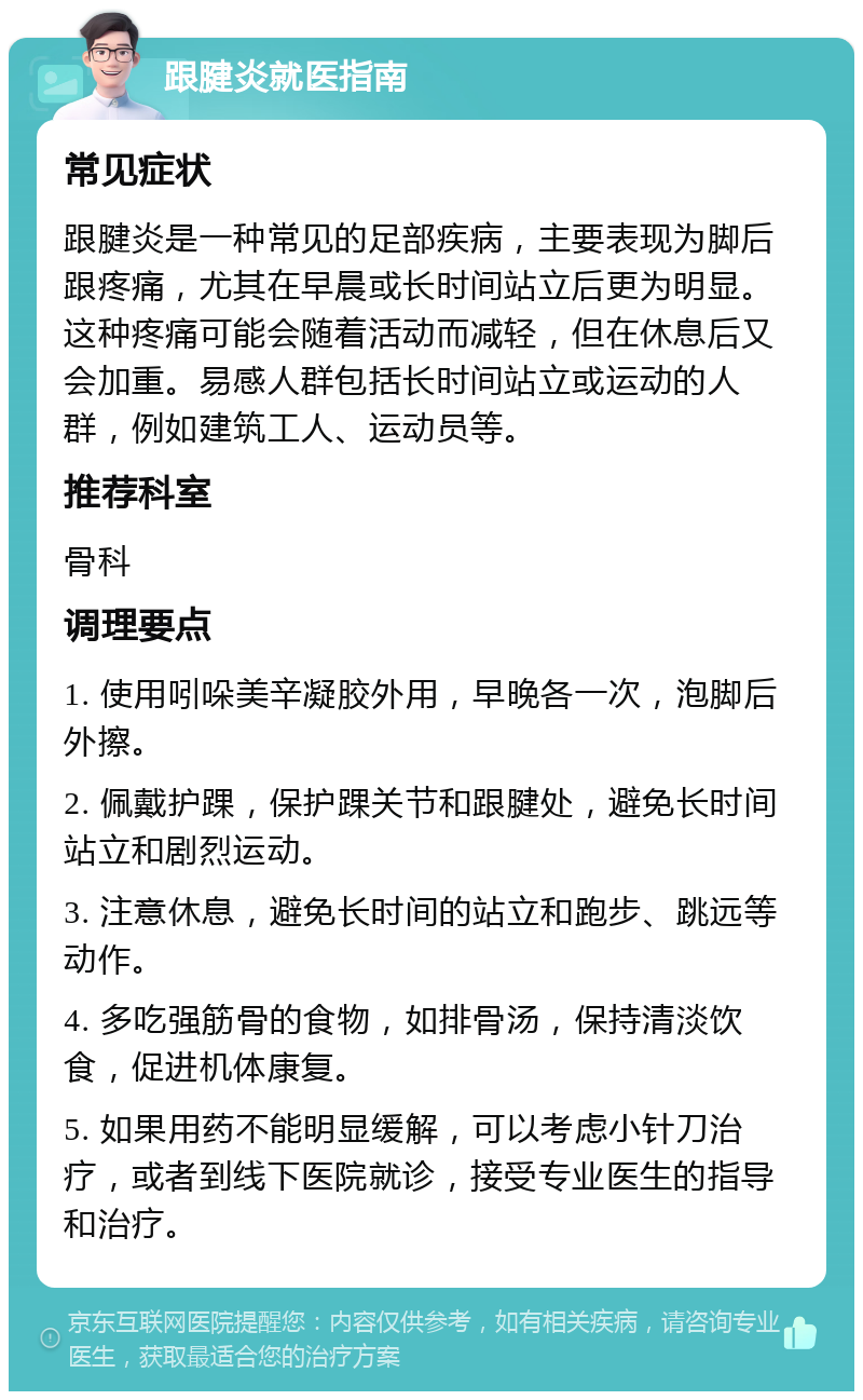 跟腱炎就医指南 常见症状 跟腱炎是一种常见的足部疾病，主要表现为脚后跟疼痛，尤其在早晨或长时间站立后更为明显。这种疼痛可能会随着活动而减轻，但在休息后又会加重。易感人群包括长时间站立或运动的人群，例如建筑工人、运动员等。 推荐科室 骨科 调理要点 1. 使用吲哚美辛凝胶外用，早晚各一次，泡脚后外擦。 2. 佩戴护踝，保护踝关节和跟腱处，避免长时间站立和剧烈运动。 3. 注意休息，避免长时间的站立和跑步、跳远等动作。 4. 多吃强筋骨的食物，如排骨汤，保持清淡饮食，促进机体康复。 5. 如果用药不能明显缓解，可以考虑小针刀治疗，或者到线下医院就诊，接受专业医生的指导和治疗。