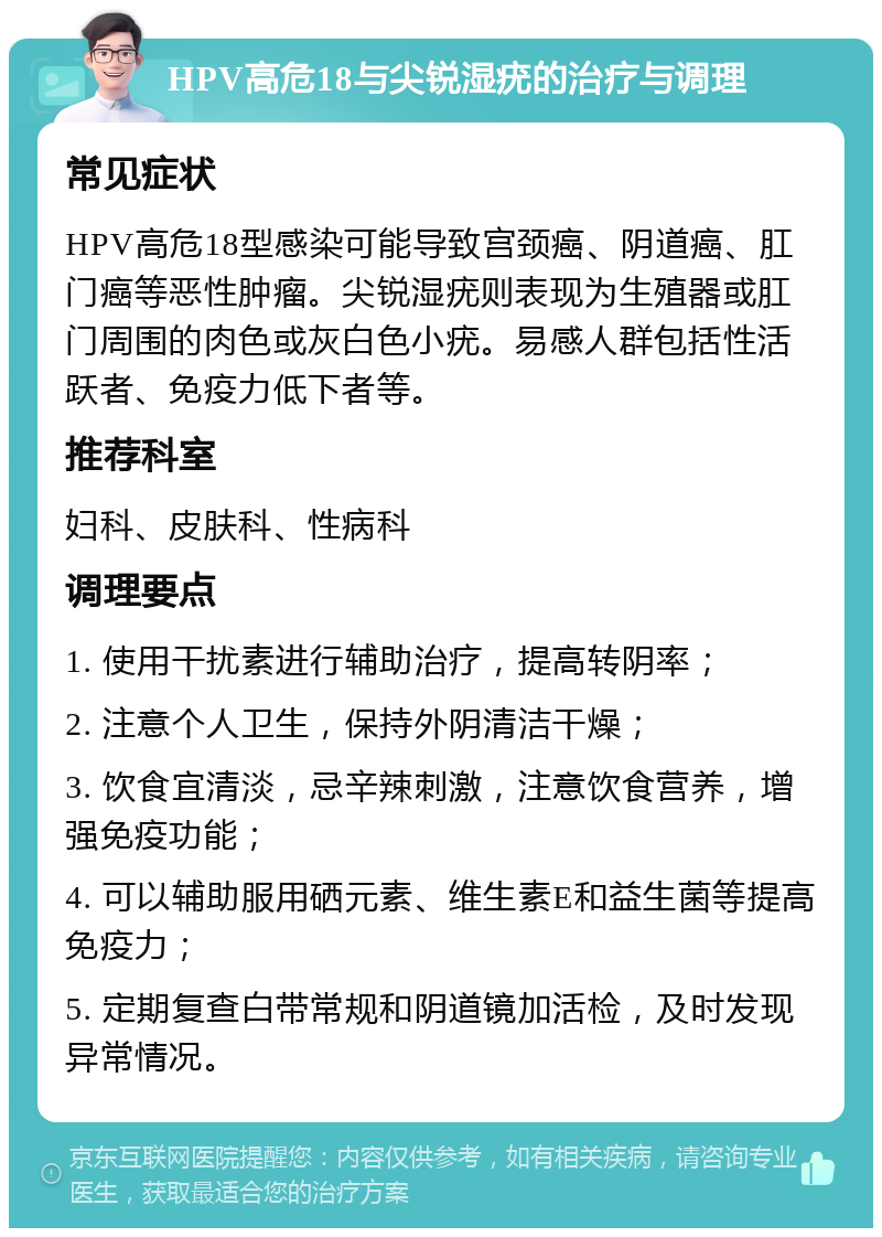 HPV高危18与尖锐湿疣的治疗与调理 常见症状 HPV高危18型感染可能导致宫颈癌、阴道癌、肛门癌等恶性肿瘤。尖锐湿疣则表现为生殖器或肛门周围的肉色或灰白色小疣。易感人群包括性活跃者、免疫力低下者等。 推荐科室 妇科、皮肤科、性病科 调理要点 1. 使用干扰素进行辅助治疗，提高转阴率； 2. 注意个人卫生，保持外阴清洁干燥； 3. 饮食宜清淡，忌辛辣刺激，注意饮食营养，增强免疫功能； 4. 可以辅助服用硒元素、维生素E和益生菌等提高免疫力； 5. 定期复查白带常规和阴道镜加活检，及时发现异常情况。