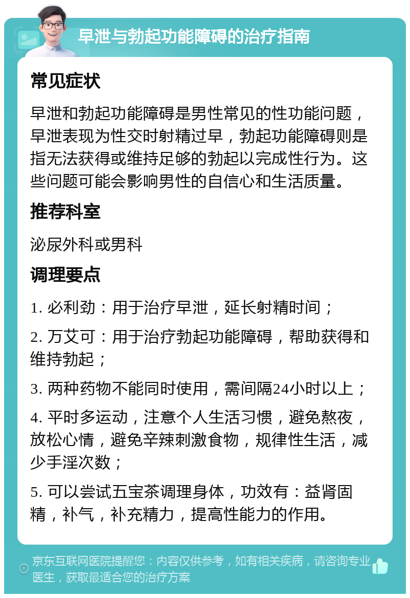 早泄与勃起功能障碍的治疗指南 常见症状 早泄和勃起功能障碍是男性常见的性功能问题，早泄表现为性交时射精过早，勃起功能障碍则是指无法获得或维持足够的勃起以完成性行为。这些问题可能会影响男性的自信心和生活质量。 推荐科室 泌尿外科或男科 调理要点 1. 必利劲：用于治疗早泄，延长射精时间； 2. 万艾可：用于治疗勃起功能障碍，帮助获得和维持勃起； 3. 两种药物不能同时使用，需间隔24小时以上； 4. 平时多运动，注意个人生活习惯，避免熬夜，放松心情，避免辛辣刺激食物，规律性生活，减少手淫次数； 5. 可以尝试五宝茶调理身体，功效有：益肾固精，补气，补充精力，提高性能力的作用。