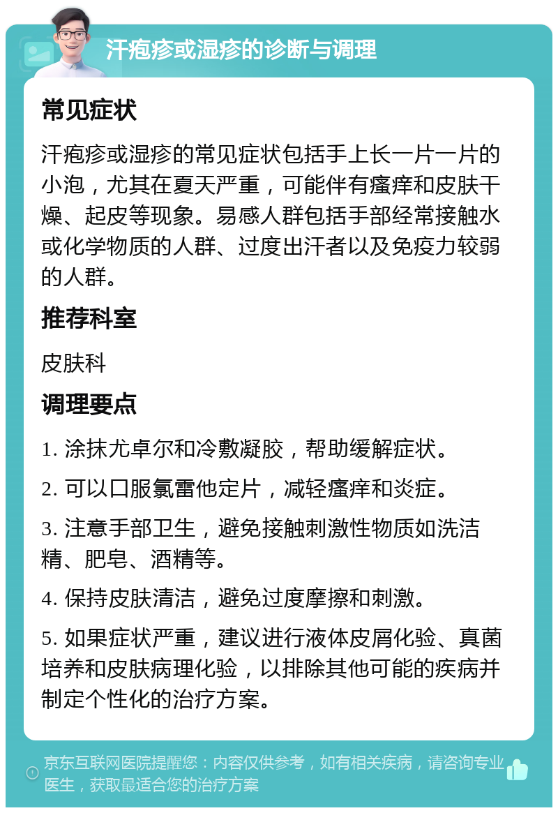 汗疱疹或湿疹的诊断与调理 常见症状 汗疱疹或湿疹的常见症状包括手上长一片一片的小泡，尤其在夏天严重，可能伴有瘙痒和皮肤干燥、起皮等现象。易感人群包括手部经常接触水或化学物质的人群、过度出汗者以及免疫力较弱的人群。 推荐科室 皮肤科 调理要点 1. 涂抹尤卓尔和冷敷凝胶，帮助缓解症状。 2. 可以口服氯雷他定片，减轻瘙痒和炎症。 3. 注意手部卫生，避免接触刺激性物质如洗洁精、肥皂、酒精等。 4. 保持皮肤清洁，避免过度摩擦和刺激。 5. 如果症状严重，建议进行液体皮屑化验、真菌培养和皮肤病理化验，以排除其他可能的疾病并制定个性化的治疗方案。