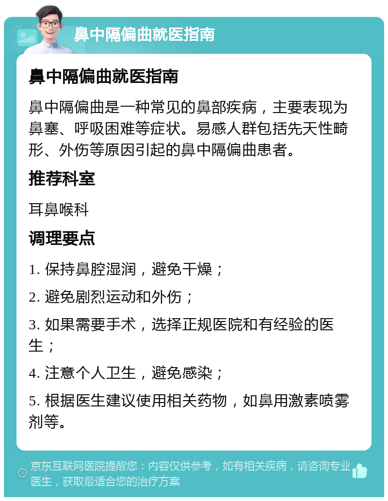 鼻中隔偏曲就医指南 鼻中隔偏曲就医指南 鼻中隔偏曲是一种常见的鼻部疾病，主要表现为鼻塞、呼吸困难等症状。易感人群包括先天性畸形、外伤等原因引起的鼻中隔偏曲患者。 推荐科室 耳鼻喉科 调理要点 1. 保持鼻腔湿润，避免干燥； 2. 避免剧烈运动和外伤； 3. 如果需要手术，选择正规医院和有经验的医生； 4. 注意个人卫生，避免感染； 5. 根据医生建议使用相关药物，如鼻用激素喷雾剂等。