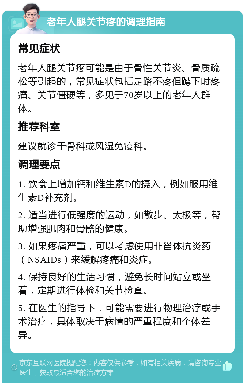 老年人腿关节疼的调理指南 常见症状 老年人腿关节疼可能是由于骨性关节炎、骨质疏松等引起的，常见症状包括走路不疼但蹲下时疼痛、关节僵硬等，多见于70岁以上的老年人群体。 推荐科室 建议就诊于骨科或风湿免疫科。 调理要点 1. 饮食上增加钙和维生素D的摄入，例如服用维生素D补充剂。 2. 适当进行低强度的运动，如散步、太极等，帮助增强肌肉和骨骼的健康。 3. 如果疼痛严重，可以考虑使用非甾体抗炎药（NSAIDs）来缓解疼痛和炎症。 4. 保持良好的生活习惯，避免长时间站立或坐着，定期进行体检和关节检查。 5. 在医生的指导下，可能需要进行物理治疗或手术治疗，具体取决于病情的严重程度和个体差异。