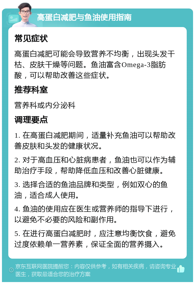 高蛋白减肥与鱼油使用指南 常见症状 高蛋白减肥可能会导致营养不均衡，出现头发干枯、皮肤干燥等问题。鱼油富含Omega-3脂肪酸，可以帮助改善这些症状。 推荐科室 营养科或内分泌科 调理要点 1. 在高蛋白减肥期间，适量补充鱼油可以帮助改善皮肤和头发的健康状况。 2. 对于高血压和心脏病患者，鱼油也可以作为辅助治疗手段，帮助降低血压和改善心脏健康。 3. 选择合适的鱼油品牌和类型，例如双心的鱼油，适合成人使用。 4. 鱼油的使用应在医生或营养师的指导下进行，以避免不必要的风险和副作用。 5. 在进行高蛋白减肥时，应注意均衡饮食，避免过度依赖单一营养素，保证全面的营养摄入。