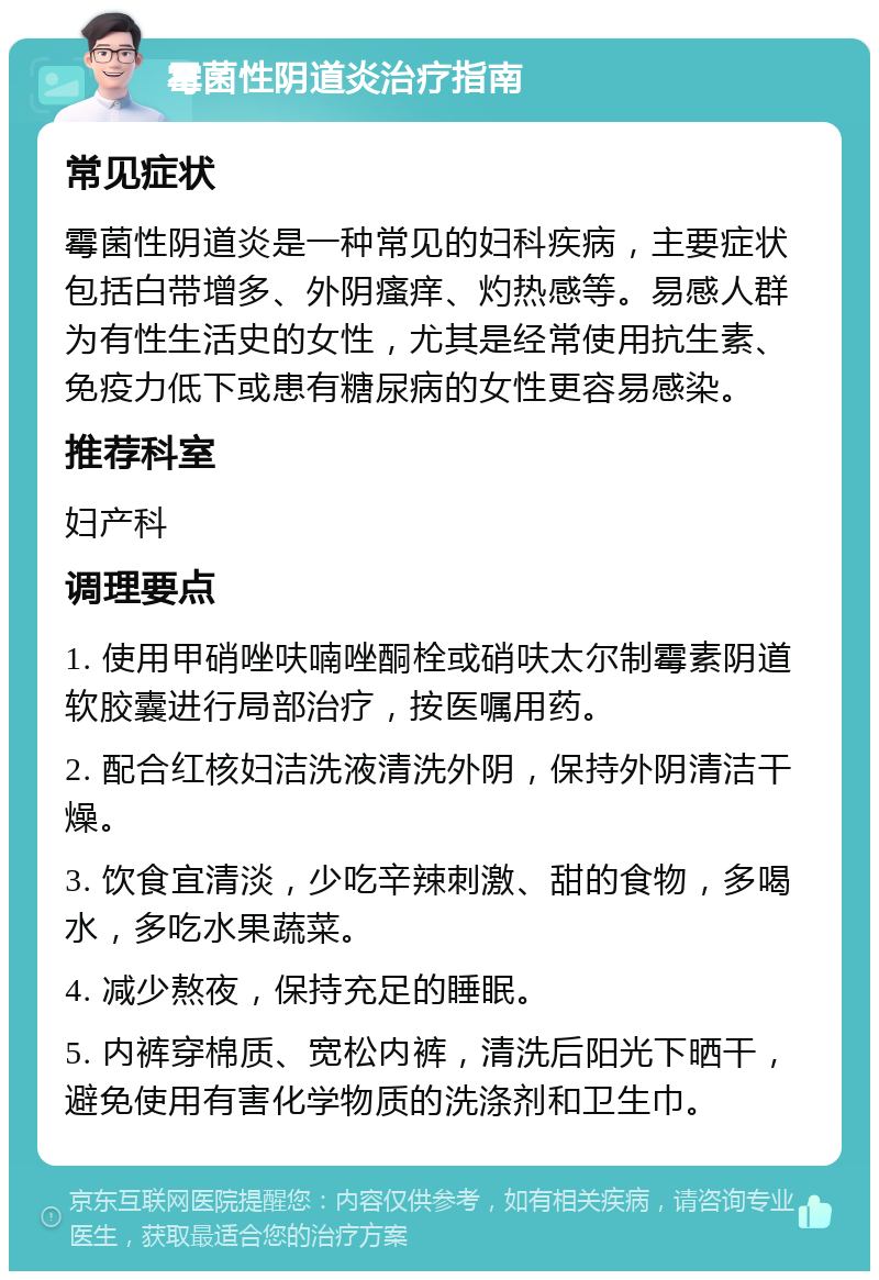 霉菌性阴道炎治疗指南 常见症状 霉菌性阴道炎是一种常见的妇科疾病，主要症状包括白带增多、外阴瘙痒、灼热感等。易感人群为有性生活史的女性，尤其是经常使用抗生素、免疫力低下或患有糖尿病的女性更容易感染。 推荐科室 妇产科 调理要点 1. 使用甲硝唑呋喃唑酮栓或硝呋太尔制霉素阴道软胶囊进行局部治疗，按医嘱用药。 2. 配合红核妇洁洗液清洗外阴，保持外阴清洁干燥。 3. 饮食宜清淡，少吃辛辣刺激、甜的食物，多喝水，多吃水果蔬菜。 4. 减少熬夜，保持充足的睡眠。 5. 内裤穿棉质、宽松内裤，清洗后阳光下晒干，避免使用有害化学物质的洗涤剂和卫生巾。