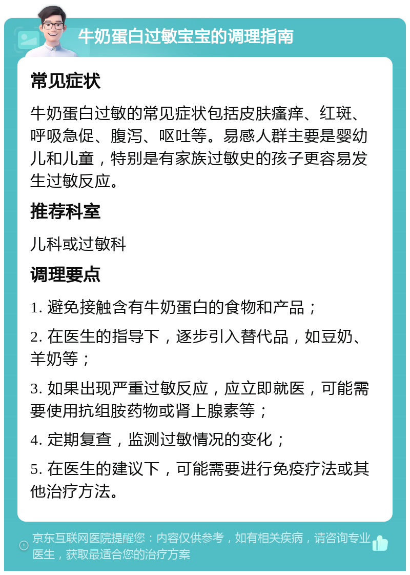 牛奶蛋白过敏宝宝的调理指南 常见症状 牛奶蛋白过敏的常见症状包括皮肤瘙痒、红斑、呼吸急促、腹泻、呕吐等。易感人群主要是婴幼儿和儿童，特别是有家族过敏史的孩子更容易发生过敏反应。 推荐科室 儿科或过敏科 调理要点 1. 避免接触含有牛奶蛋白的食物和产品； 2. 在医生的指导下，逐步引入替代品，如豆奶、羊奶等； 3. 如果出现严重过敏反应，应立即就医，可能需要使用抗组胺药物或肾上腺素等； 4. 定期复查，监测过敏情况的变化； 5. 在医生的建议下，可能需要进行免疫疗法或其他治疗方法。