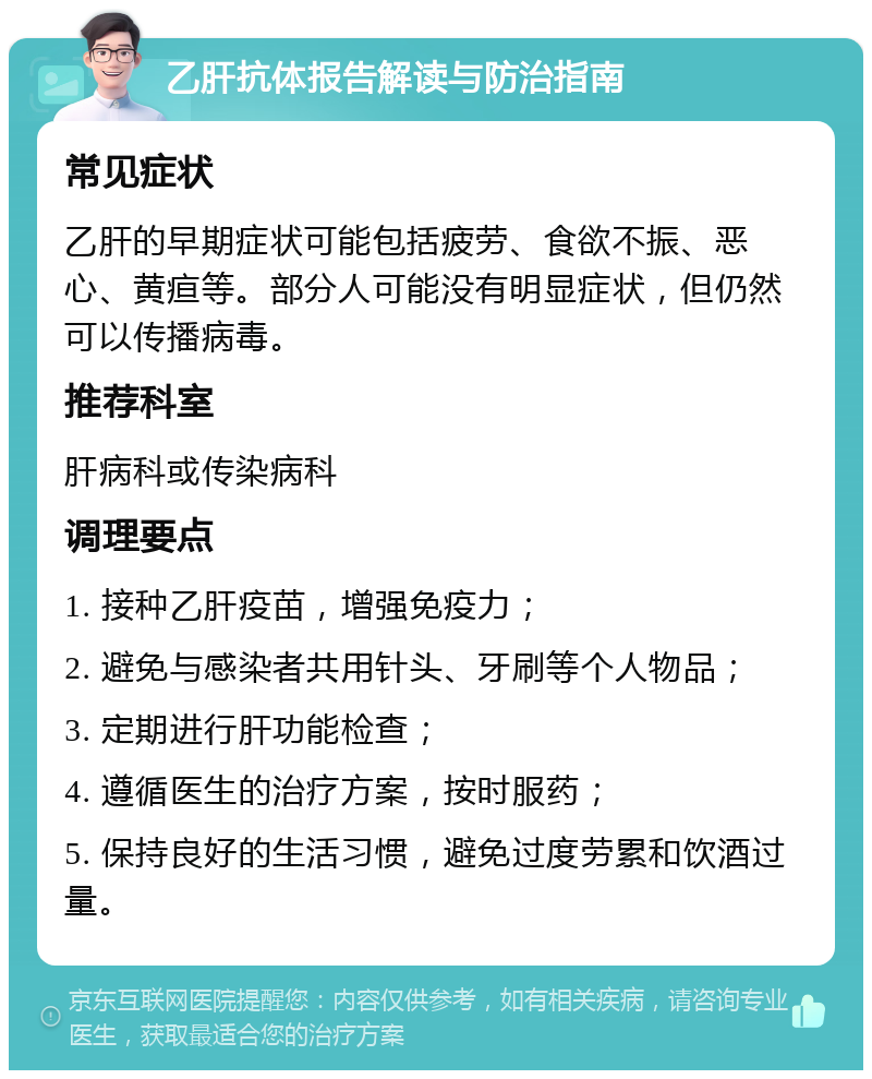 乙肝抗体报告解读与防治指南 常见症状 乙肝的早期症状可能包括疲劳、食欲不振、恶心、黄疸等。部分人可能没有明显症状，但仍然可以传播病毒。 推荐科室 肝病科或传染病科 调理要点 1. 接种乙肝疫苗，增强免疫力； 2. 避免与感染者共用针头、牙刷等个人物品； 3. 定期进行肝功能检查； 4. 遵循医生的治疗方案，按时服药； 5. 保持良好的生活习惯，避免过度劳累和饮酒过量。