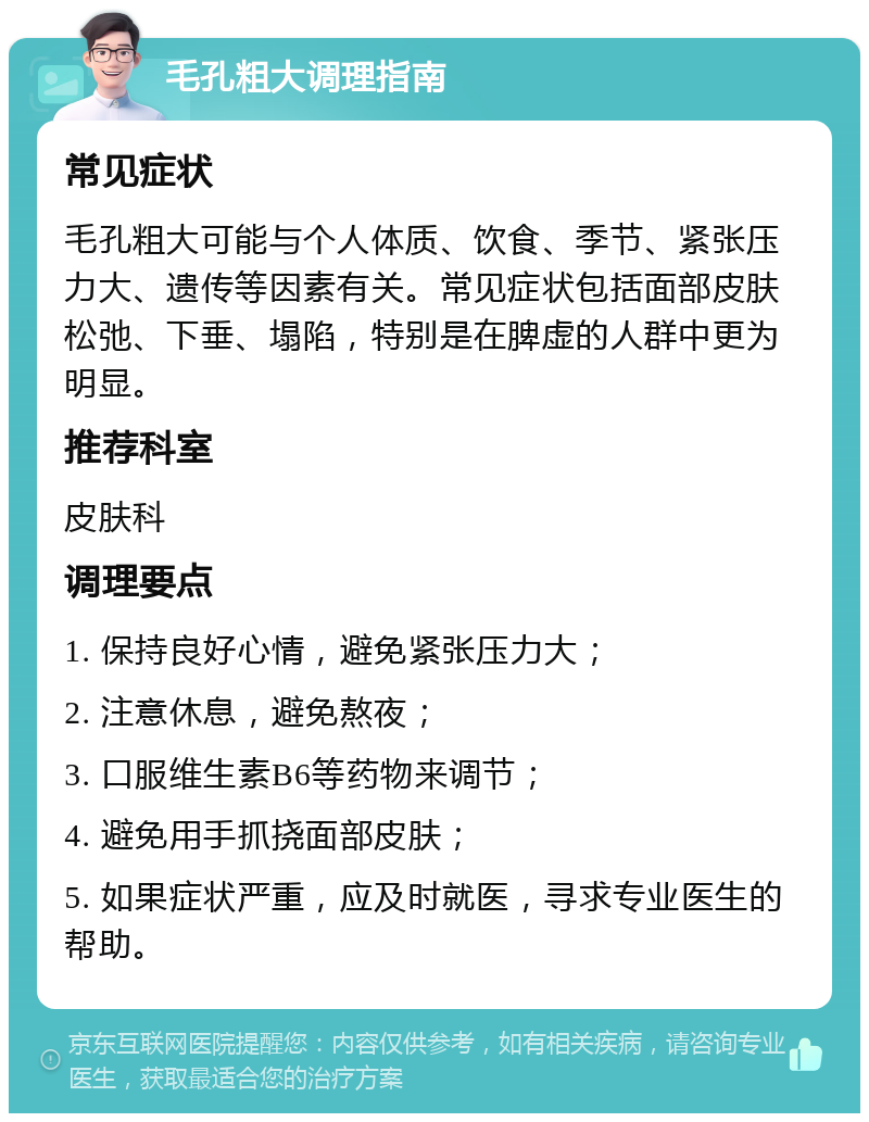 毛孔粗大调理指南 常见症状 毛孔粗大可能与个人体质、饮食、季节、紧张压力大、遗传等因素有关。常见症状包括面部皮肤松弛、下垂、塌陷，特别是在脾虚的人群中更为明显。 推荐科室 皮肤科 调理要点 1. 保持良好心情，避免紧张压力大； 2. 注意休息，避免熬夜； 3. 口服维生素B6等药物来调节； 4. 避免用手抓挠面部皮肤； 5. 如果症状严重，应及时就医，寻求专业医生的帮助。