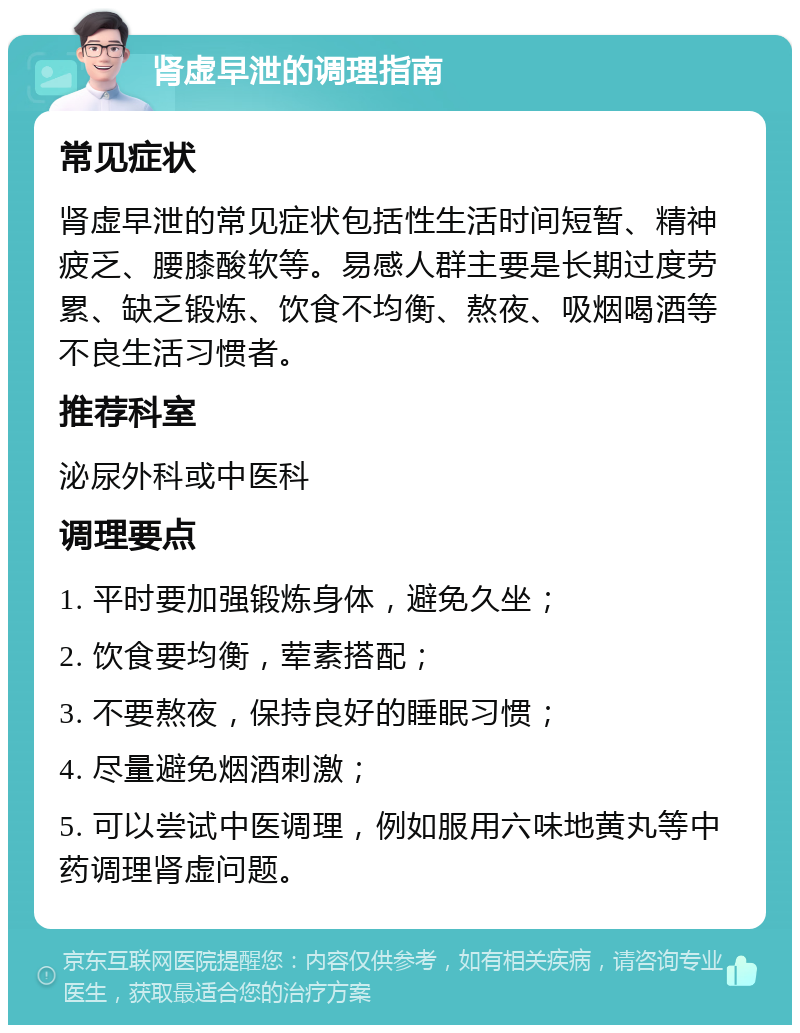 肾虚早泄的调理指南 常见症状 肾虚早泄的常见症状包括性生活时间短暂、精神疲乏、腰膝酸软等。易感人群主要是长期过度劳累、缺乏锻炼、饮食不均衡、熬夜、吸烟喝酒等不良生活习惯者。 推荐科室 泌尿外科或中医科 调理要点 1. 平时要加强锻炼身体，避免久坐； 2. 饮食要均衡，荤素搭配； 3. 不要熬夜，保持良好的睡眠习惯； 4. 尽量避免烟酒刺激； 5. 可以尝试中医调理，例如服用六味地黄丸等中药调理肾虚问题。