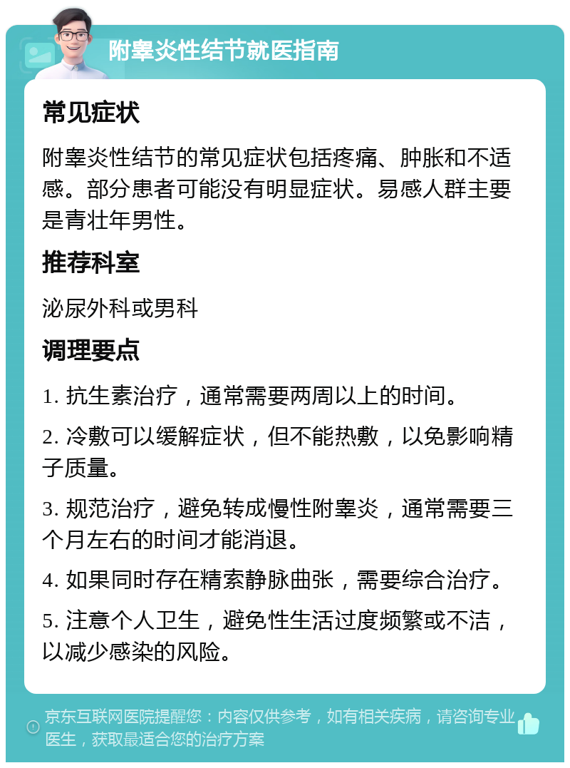 附睾炎性结节就医指南 常见症状 附睾炎性结节的常见症状包括疼痛、肿胀和不适感。部分患者可能没有明显症状。易感人群主要是青壮年男性。 推荐科室 泌尿外科或男科 调理要点 1. 抗生素治疗，通常需要两周以上的时间。 2. 冷敷可以缓解症状，但不能热敷，以免影响精子质量。 3. 规范治疗，避免转成慢性附睾炎，通常需要三个月左右的时间才能消退。 4. 如果同时存在精索静脉曲张，需要综合治疗。 5. 注意个人卫生，避免性生活过度频繁或不洁，以减少感染的风险。