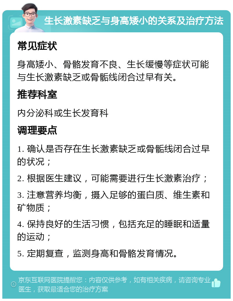 生长激素缺乏与身高矮小的关系及治疗方法 常见症状 身高矮小、骨骼发育不良、生长缓慢等症状可能与生长激素缺乏或骨骺线闭合过早有关。 推荐科室 内分泌科或生长发育科 调理要点 1. 确认是否存在生长激素缺乏或骨骺线闭合过早的状况； 2. 根据医生建议，可能需要进行生长激素治疗； 3. 注意营养均衡，摄入足够的蛋白质、维生素和矿物质； 4. 保持良好的生活习惯，包括充足的睡眠和适量的运动； 5. 定期复查，监测身高和骨骼发育情况。