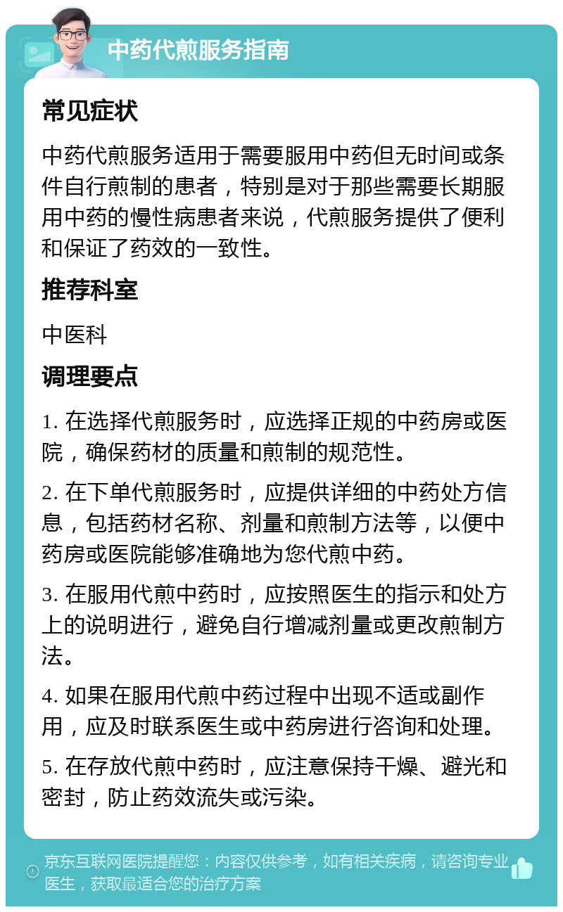 中药代煎服务指南 常见症状 中药代煎服务适用于需要服用中药但无时间或条件自行煎制的患者，特别是对于那些需要长期服用中药的慢性病患者来说，代煎服务提供了便利和保证了药效的一致性。 推荐科室 中医科 调理要点 1. 在选择代煎服务时，应选择正规的中药房或医院，确保药材的质量和煎制的规范性。 2. 在下单代煎服务时，应提供详细的中药处方信息，包括药材名称、剂量和煎制方法等，以便中药房或医院能够准确地为您代煎中药。 3. 在服用代煎中药时，应按照医生的指示和处方上的说明进行，避免自行增减剂量或更改煎制方法。 4. 如果在服用代煎中药过程中出现不适或副作用，应及时联系医生或中药房进行咨询和处理。 5. 在存放代煎中药时，应注意保持干燥、避光和密封，防止药效流失或污染。