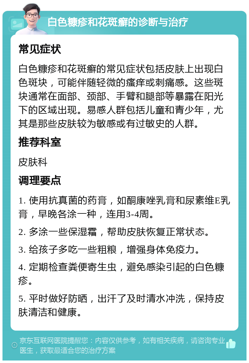 白色糠疹和花斑癣的诊断与治疗 常见症状 白色糠疹和花斑癣的常见症状包括皮肤上出现白色斑块，可能伴随轻微的瘙痒或刺痛感。这些斑块通常在面部、颈部、手臂和腿部等暴露在阳光下的区域出现。易感人群包括儿童和青少年，尤其是那些皮肤较为敏感或有过敏史的人群。 推荐科室 皮肤科 调理要点 1. 使用抗真菌的药膏，如酮康唑乳膏和尿素维E乳膏，早晚各涂一种，连用3-4周。 2. 多涂一些保湿霜，帮助皮肤恢复正常状态。 3. 给孩子多吃一些粗粮，增强身体免疫力。 4. 定期检查粪便寄生虫，避免感染引起的白色糠疹。 5. 平时做好防晒，出汗了及时清水冲洗，保持皮肤清洁和健康。