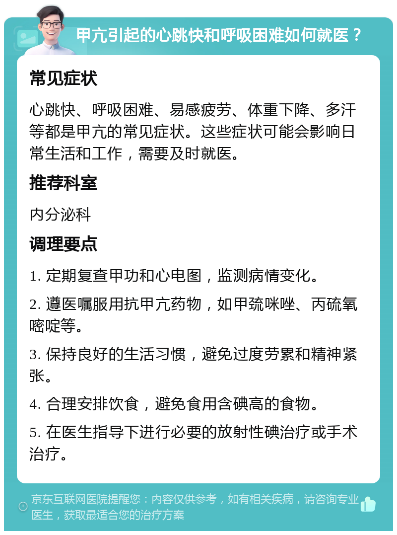 甲亢引起的心跳快和呼吸困难如何就医？ 常见症状 心跳快、呼吸困难、易感疲劳、体重下降、多汗等都是甲亢的常见症状。这些症状可能会影响日常生活和工作，需要及时就医。 推荐科室 内分泌科 调理要点 1. 定期复查甲功和心电图，监测病情变化。 2. 遵医嘱服用抗甲亢药物，如甲巯咪唑、丙硫氧嘧啶等。 3. 保持良好的生活习惯，避免过度劳累和精神紧张。 4. 合理安排饮食，避免食用含碘高的食物。 5. 在医生指导下进行必要的放射性碘治疗或手术治疗。