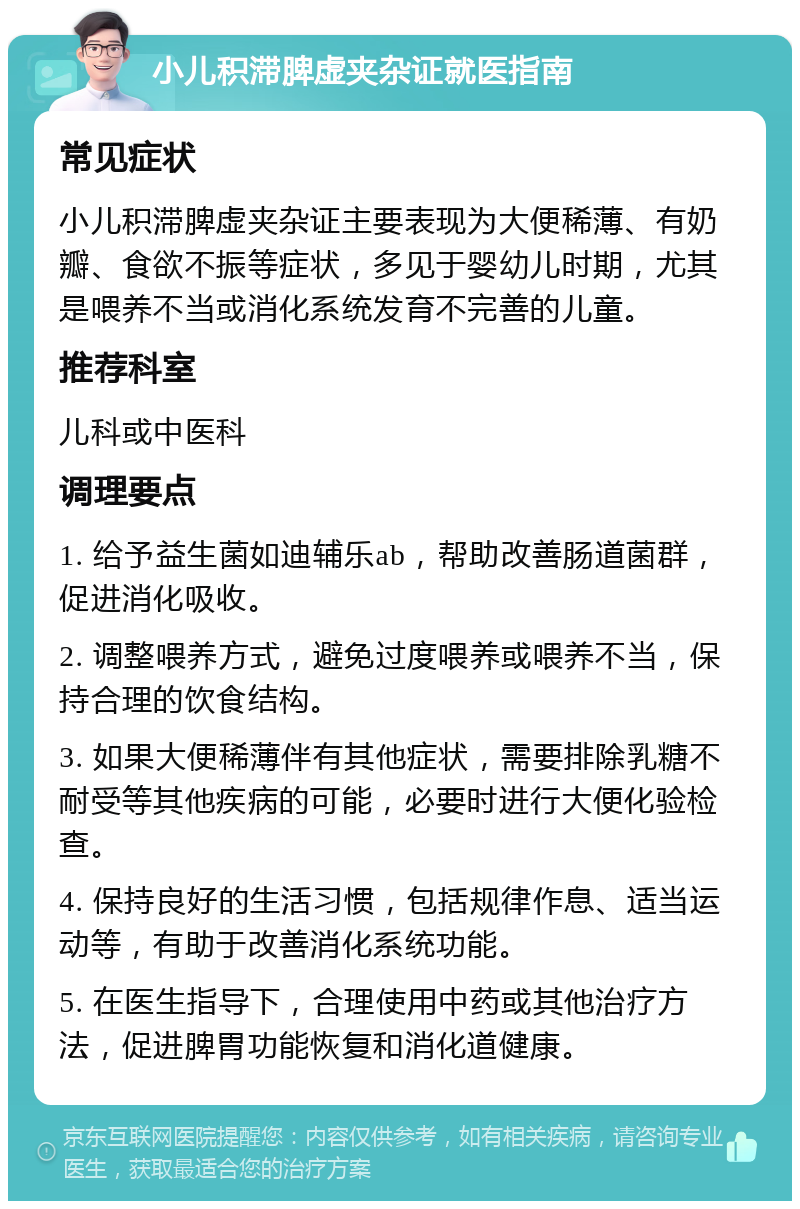 小儿积滞脾虚夹杂证就医指南 常见症状 小儿积滞脾虚夹杂证主要表现为大便稀薄、有奶瓣、食欲不振等症状，多见于婴幼儿时期，尤其是喂养不当或消化系统发育不完善的儿童。 推荐科室 儿科或中医科 调理要点 1. 给予益生菌如迪辅乐ab，帮助改善肠道菌群，促进消化吸收。 2. 调整喂养方式，避免过度喂养或喂养不当，保持合理的饮食结构。 3. 如果大便稀薄伴有其他症状，需要排除乳糖不耐受等其他疾病的可能，必要时进行大便化验检查。 4. 保持良好的生活习惯，包括规律作息、适当运动等，有助于改善消化系统功能。 5. 在医生指导下，合理使用中药或其他治疗方法，促进脾胃功能恢复和消化道健康。