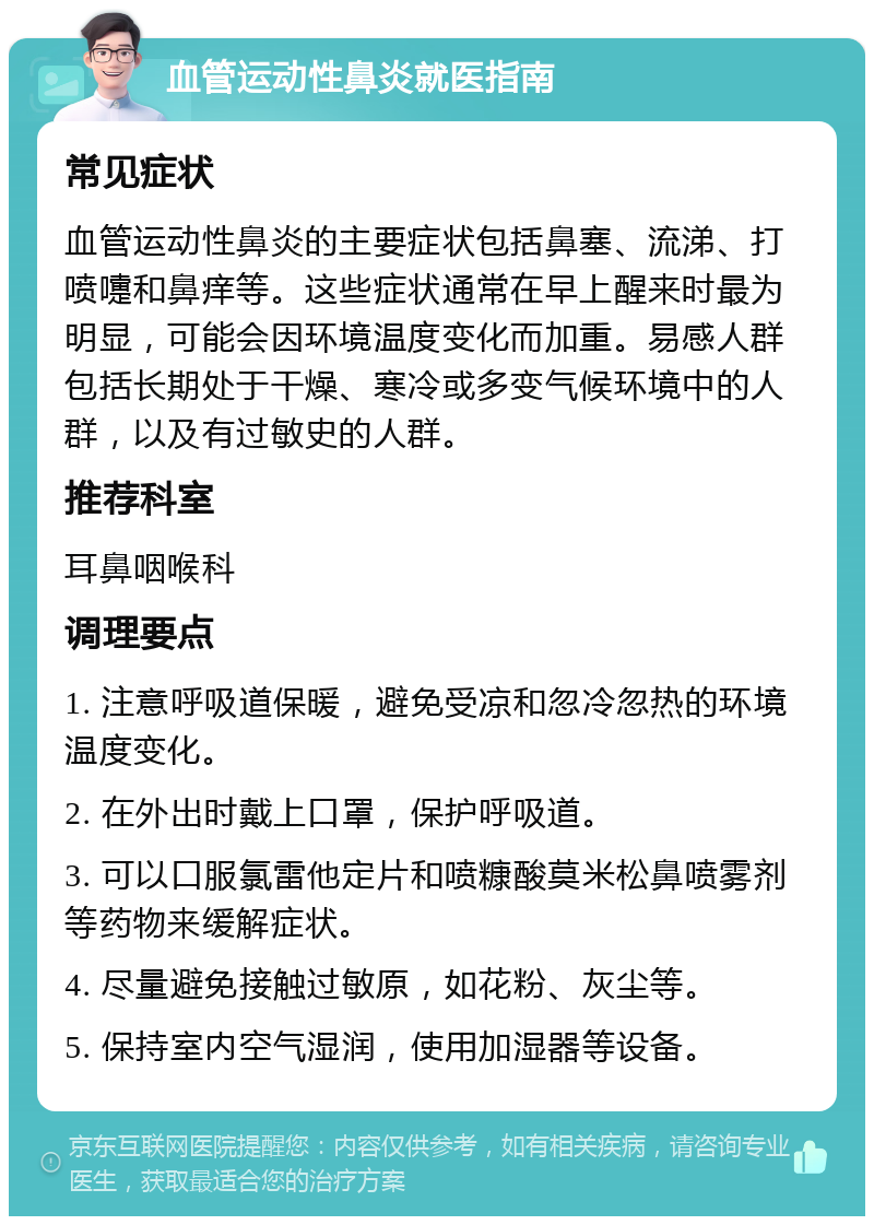 血管运动性鼻炎就医指南 常见症状 血管运动性鼻炎的主要症状包括鼻塞、流涕、打喷嚏和鼻痒等。这些症状通常在早上醒来时最为明显，可能会因环境温度变化而加重。易感人群包括长期处于干燥、寒冷或多变气候环境中的人群，以及有过敏史的人群。 推荐科室 耳鼻咽喉科 调理要点 1. 注意呼吸道保暖，避免受凉和忽冷忽热的环境温度变化。 2. 在外出时戴上口罩，保护呼吸道。 3. 可以口服氯雷他定片和喷糠酸莫米松鼻喷雾剂等药物来缓解症状。 4. 尽量避免接触过敏原，如花粉、灰尘等。 5. 保持室内空气湿润，使用加湿器等设备。