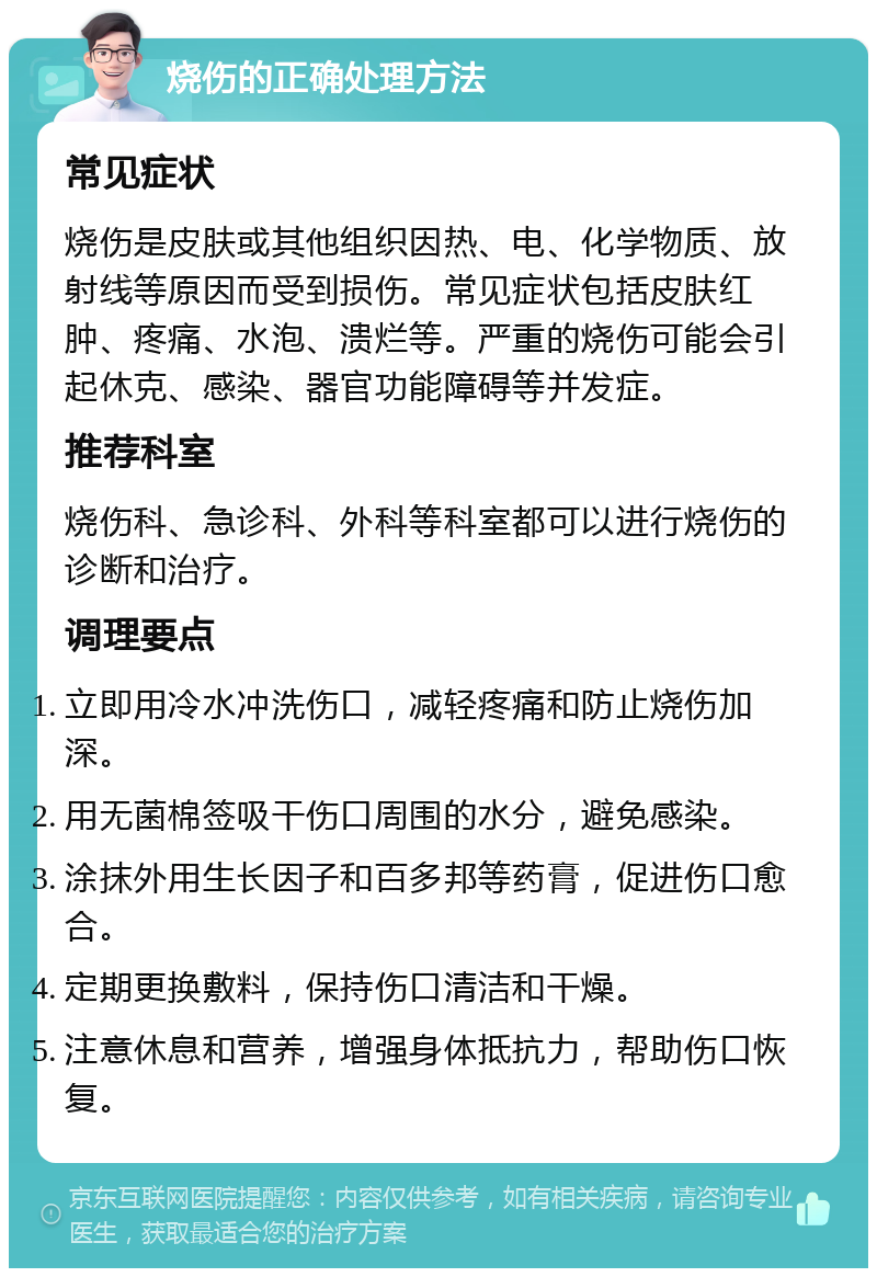 烧伤的正确处理方法 常见症状 烧伤是皮肤或其他组织因热、电、化学物质、放射线等原因而受到损伤。常见症状包括皮肤红肿、疼痛、水泡、溃烂等。严重的烧伤可能会引起休克、感染、器官功能障碍等并发症。 推荐科室 烧伤科、急诊科、外科等科室都可以进行烧伤的诊断和治疗。 调理要点 立即用冷水冲洗伤口，减轻疼痛和防止烧伤加深。 用无菌棉签吸干伤口周围的水分，避免感染。 涂抹外用生长因子和百多邦等药膏，促进伤口愈合。 定期更换敷料，保持伤口清洁和干燥。 注意休息和营养，增强身体抵抗力，帮助伤口恢复。