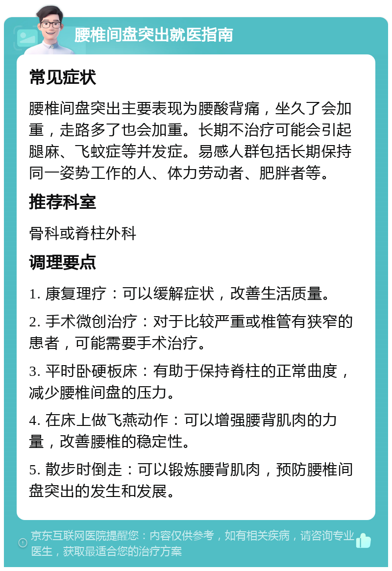 腰椎间盘突出就医指南 常见症状 腰椎间盘突出主要表现为腰酸背痛，坐久了会加重，走路多了也会加重。长期不治疗可能会引起腿麻、飞蚊症等并发症。易感人群包括长期保持同一姿势工作的人、体力劳动者、肥胖者等。 推荐科室 骨科或脊柱外科 调理要点 1. 康复理疗：可以缓解症状，改善生活质量。 2. 手术微创治疗：对于比较严重或椎管有狭窄的患者，可能需要手术治疗。 3. 平时卧硬板床：有助于保持脊柱的正常曲度，减少腰椎间盘的压力。 4. 在床上做飞燕动作：可以增强腰背肌肉的力量，改善腰椎的稳定性。 5. 散步时倒走：可以锻炼腰背肌肉，预防腰椎间盘突出的发生和发展。