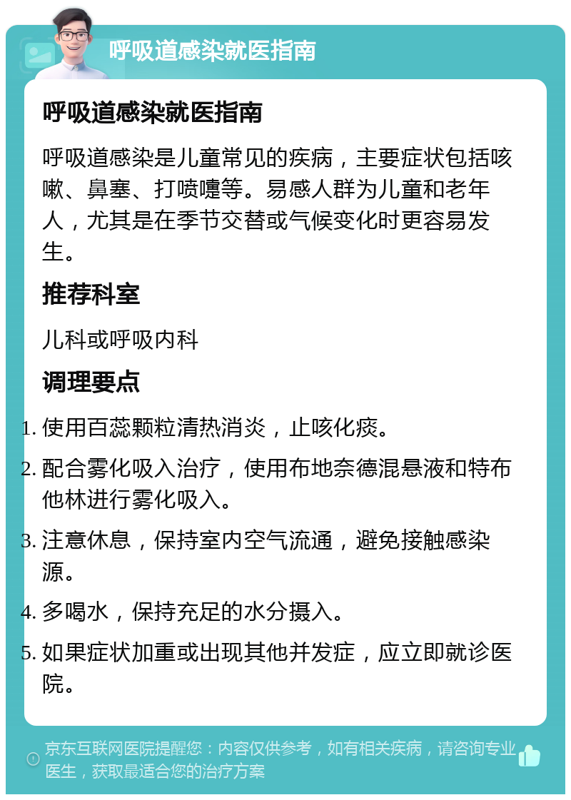 呼吸道感染就医指南 呼吸道感染就医指南 呼吸道感染是儿童常见的疾病，主要症状包括咳嗽、鼻塞、打喷嚏等。易感人群为儿童和老年人，尤其是在季节交替或气候变化时更容易发生。 推荐科室 儿科或呼吸内科 调理要点 使用百蕊颗粒清热消炎，止咳化痰。 配合雾化吸入治疗，使用布地奈德混悬液和特布他林进行雾化吸入。 注意休息，保持室内空气流通，避免接触感染源。 多喝水，保持充足的水分摄入。 如果症状加重或出现其他并发症，应立即就诊医院。