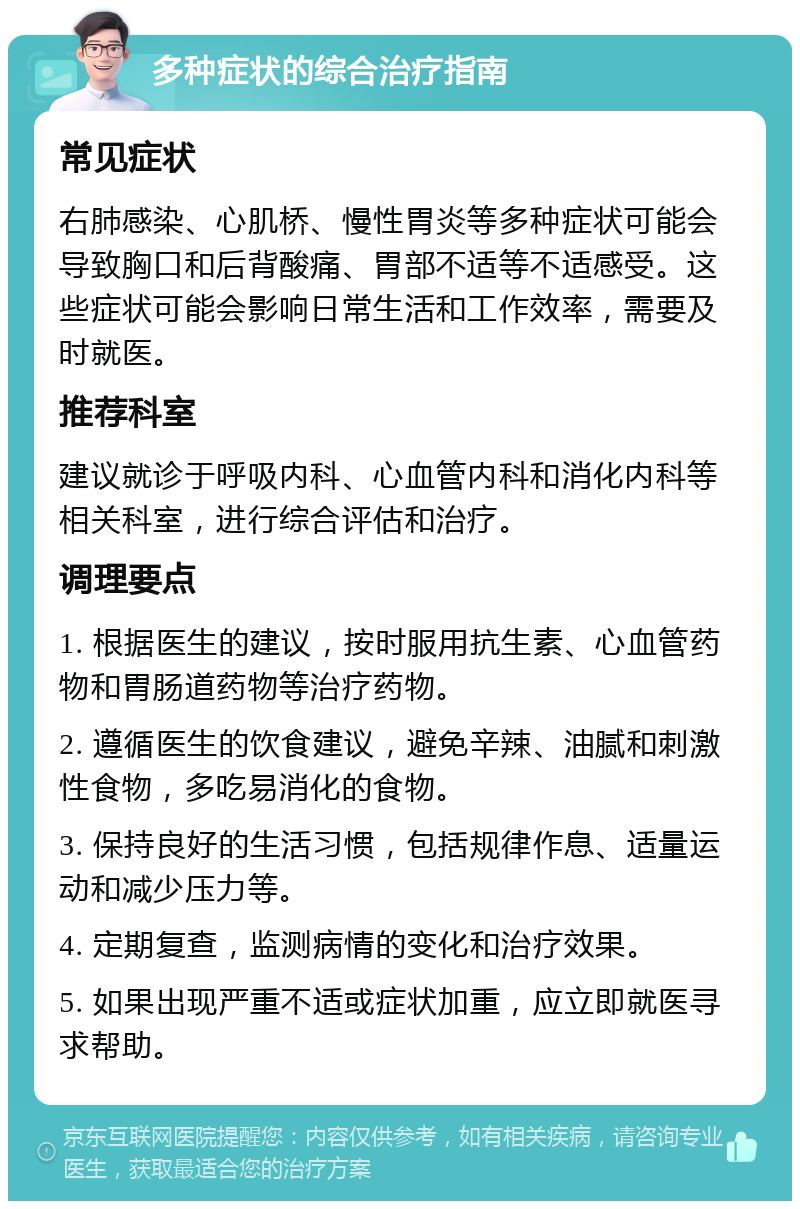 多种症状的综合治疗指南 常见症状 右肺感染、心肌桥、慢性胃炎等多种症状可能会导致胸口和后背酸痛、胃部不适等不适感受。这些症状可能会影响日常生活和工作效率，需要及时就医。 推荐科室 建议就诊于呼吸内科、心血管内科和消化内科等相关科室，进行综合评估和治疗。 调理要点 1. 根据医生的建议，按时服用抗生素、心血管药物和胃肠道药物等治疗药物。 2. 遵循医生的饮食建议，避免辛辣、油腻和刺激性食物，多吃易消化的食物。 3. 保持良好的生活习惯，包括规律作息、适量运动和减少压力等。 4. 定期复查，监测病情的变化和治疗效果。 5. 如果出现严重不适或症状加重，应立即就医寻求帮助。