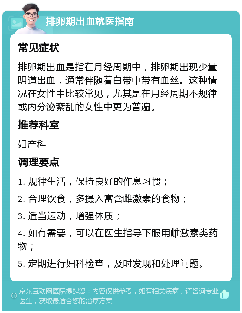 排卵期出血就医指南 常见症状 排卵期出血是指在月经周期中，排卵期出现少量阴道出血，通常伴随着白带中带有血丝。这种情况在女性中比较常见，尤其是在月经周期不规律或内分泌紊乱的女性中更为普遍。 推荐科室 妇产科 调理要点 1. 规律生活，保持良好的作息习惯； 2. 合理饮食，多摄入富含雌激素的食物； 3. 适当运动，增强体质； 4. 如有需要，可以在医生指导下服用雌激素类药物； 5. 定期进行妇科检查，及时发现和处理问题。