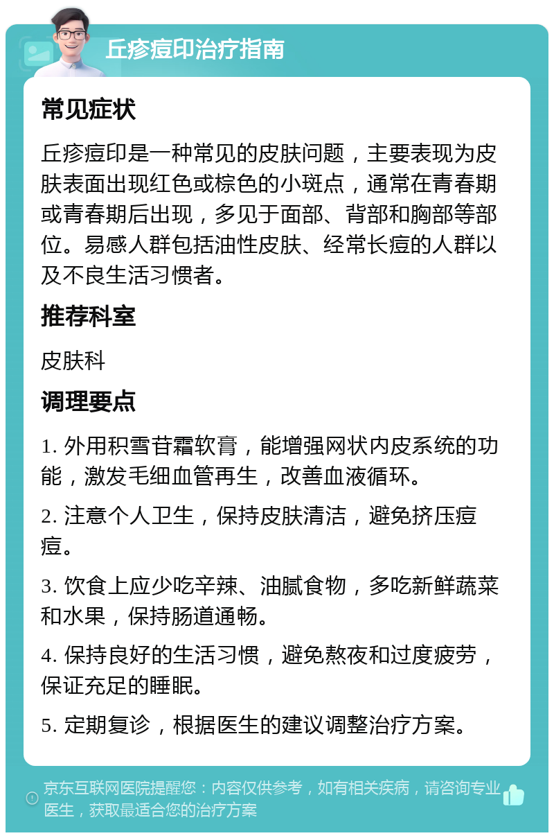 丘疹痘印治疗指南 常见症状 丘疹痘印是一种常见的皮肤问题，主要表现为皮肤表面出现红色或棕色的小斑点，通常在青春期或青春期后出现，多见于面部、背部和胸部等部位。易感人群包括油性皮肤、经常长痘的人群以及不良生活习惯者。 推荐科室 皮肤科 调理要点 1. 外用积雪苷霜软膏，能增强网状内皮系统的功能，激发毛细血管再生，改善血液循环。 2. 注意个人卫生，保持皮肤清洁，避免挤压痘痘。 3. 饮食上应少吃辛辣、油腻食物，多吃新鲜蔬菜和水果，保持肠道通畅。 4. 保持良好的生活习惯，避免熬夜和过度疲劳，保证充足的睡眠。 5. 定期复诊，根据医生的建议调整治疗方案。