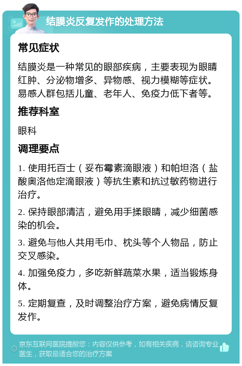 结膜炎反复发作的处理方法 常见症状 结膜炎是一种常见的眼部疾病，主要表现为眼睛红肿、分泌物增多、异物感、视力模糊等症状。易感人群包括儿童、老年人、免疫力低下者等。 推荐科室 眼科 调理要点 1. 使用托百士（妥布霉素滴眼液）和帕坦洛（盐酸奥洛他定滴眼液）等抗生素和抗过敏药物进行治疗。 2. 保持眼部清洁，避免用手揉眼睛，减少细菌感染的机会。 3. 避免与他人共用毛巾、枕头等个人物品，防止交叉感染。 4. 加强免疫力，多吃新鲜蔬菜水果，适当锻炼身体。 5. 定期复查，及时调整治疗方案，避免病情反复发作。